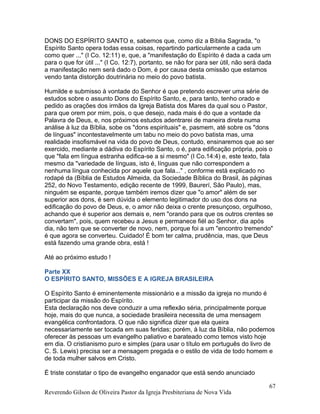 DONS DO ESPÍRITO SANTO e, sabemos que, como diz a Bíblia Sagrada, "o
Espírito Santo opera todas essa coisas, repartindo particularmente a cada um
como quer ..." (I Co. 12:11) e, que, a "manifestação do Espírito é dada a cada um
para o que for útil ..." (I Co. 12:7), portanto, se não for para ser útil, não será dada
a manifestação nem será dado o Dom, é por causa desta omissão que estamos
vendo tanta distorção doutrinária no meio do povo batista.
Humilde e submisso à vontade do Senhor é que pretendo escrever uma série de
estudos sobre o assunto Dons do Espírito Santo, e, para tanto, tenho orado e
pedido as orações dos irmãos da Igreja Batista dos Mares da qual sou o Pastor,
para que orem por mim, pois, o que desejo, nada mais é do que a vontade da
Palavra de Deus, e, nos próximos estudos adentrarei de maneira direta numa
análise à luz da Bíblia, sobe os "dons espirituais" e, pasmem, até sobre os "dons
de línguas" incontestavelmente um tabu no meio do povo batista mas, uma
realidade insofismável na vida do povo de Deus, contudo, ensinaremos que ao ser
exercido, mediante a dádiva do Espírito Santo, o é, para edificação própria, pois o
que "fala em língua estranha edifica-se a si mesmo" (I Co.14:4) e, este texto, fala
mesmo da "variedade de línguas, isto é, línguas que não correspondem a
nenhuma língua conhecida por aquele que fala..." , conforme está explicado no
rodapé da (Bíblia de Estudos Almeida, da Sociedade Bíblica do Brasil, às páginas
252, do Novo Testamento, edição recente de 1999, Baurerí, São Paulo), mas,
ninguém se espante, porque também iremos dizer que "o amor" além de ser
superior aos dons, é sem dúvida o elemento legitimador do uso dos dons na
edificação do povo de Deus, e, o amor não deixa o crente presunçoso, orgulhoso,
achando que é superior aos demais e, nem "orando para que os outros crentes se
convertam", pois, quem recebeu a Jesus e permanece fiél ao Senhor, dia após
dia, não tem que se converter de novo, nem, porque foi a um "encontro tremendo"
é que agora se converteu. Cuidado! É bom ter calma, prudência, mas, que Deus
está fazendo uma grande obra, está !
Até ao próximo estudo !
Parte XX
O ESPÍRITO SANTO, MISSÕES E A IGREJA BRASILEIRA
O Espírito Santo é eminentemente missionário e a missão da igreja no mundo é
participar da missão do Espírito.
Esta declaração nos deve conduzir a uma reflexão séria, principalmente porque
hoje, mais do que nunca, a sociedade brasileira necessita de uma mensagem
evangélica confrontadora. O que não significa dizer que ela queira
necessariamente ser tocada em suas feridas; porém, à luz da Bíblia, não podemos
oferecer às pessoas um evangelho paliativo e barateado como temos visto hoje
em dia. O cristianismo puro e simples (para usar o título em português do livro de
C. S. Lewis) precisa ser a mensagem pregada e o estilo de vida de todo homem e
de toda mulher salvos em Cristo.
É triste constatar o tipo de evangelho enganador que está sendo anunciado
Reverendo Gilson de Oliveira Pastor da Igreja Presbiteriana de Nova Vida
67
 