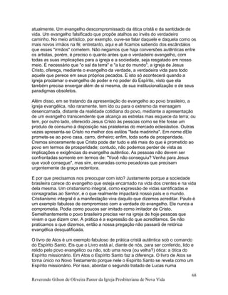 atualmente. Um evangelho descompromissado da ética cristã e da santidade de
vida. Um evangelho falsificado que propõe atalhos ao invés do verdadeiro
caminho. No meio artístico, por exemplo, ouve-se falar daquele e daquela como os
mais novos irmãos na fé; entretanto, aqui e ali ficamos sabendo dos escândalos
que esses "irmãos" cometem. Não negamos que haja conversões autênticas entre
os artistas, porém, é preciso o quanto antes que o verdadeiro evangelho, com
todas as suas implicações para a igreja e a sociedade, seja resgatado em nosso
meio. É necessário que "o sal da terra" e "a luz do mundo", a igreja de Jesus
Cristo, ofereça, mediante o evangelho da verdade, a verdadeira vida para todo
aquele que perece em seus próprios pecados. E isto só acontecerá quando a
igreja proclamar o evangelho de poder e no poder do Espírito, visto que ela
também precisa enxergar além de si mesma, de sua institucionalização e de seus
paradigmas obsoletos.
Além disso, em se tratando da apresentação do evangelho ao povo brasileiro, a
igreja evangélica, não raramente, tem ido ou para o extremo da mensagem
desencarnada, distante da realidade cotidiana do povo, mediante a apresentação
de um evangelho transcendente que alcança as estrelas mas esquece da terra; ou
tem, por outro lado, oferecido Jesus Cristo às pessoas como se Ele fosse um
produto de consumo à disposição nas prateleiras do mercado eclesiástico. Outras
vezes apresenta-se Cristo no melhor dos estilos "fada madrinha". Em nome dEle
promete-se ao povo casa, carro, dinheiro; enfim, toda sorte de prosperidade.
Cremos sinceramente que Cristo pode dar tudo e até mais do que é prometido ao
povo em termos de prosperidade; contudo, não podemos perder de vista as
implicações e exigências do evangelho autêntico. As pessoas não devem ser
confrontadas somente em termos de: "Você não conseguiu? Venha para Jesus
que você consegue", mas sim, encaradas como pecadoras que precisam
urgentemente da graça redentora.
E por que precisamos nos preocupar com isto? Justamente porque a sociedade
brasileira carece do evangelho que esteja encarnado na vida dos crentes e na vida
dela mesma. Um cristianismo integral, como expressão de vidas santificadas e
consagradas ao Senhor, é o que realmente impactará nosso país e o mundo.
Cristianismo integral é a manifestação viva daquilo que dizemos acreditar. Paulo é
um exemplo fabuloso de compromisso com a verdade do evangelho. Ele nunca a
comprometia. Podia como poucos ser imitado como imitador de Cristo.
Semelhantemente o povo brasileiro precisa ver na igreja de hoje pessoas que
vivam o que dizem crer. A prática é a expressão do que acreditamos. Se não
praticamos o que dizemos, então a nossa pregação não passará de retórica
evangélica desqualificada.
O livro de Atos é um exemplo fabuloso de prática cristã autêntica sob o comando
do Espírito Santo. Eis que o Livro está aí, diante de nós, para ser conferido, lido e
relido pelo povo evangélico ou não, sob uma nova (ou velha?) ótica: a ótica do
Espírito missionário. Em Atos o Espírito Santo faz a diferença. O livro de Atos se
torna único no Novo Testamento porque nele o Espírito Santo se revela como um
Espírito missionário. Por isso, abordar o segundo tratado de Lucas numa
Reverendo Gilson de Oliveira Pastor da Igreja Presbiteriana de Nova Vida
68
 