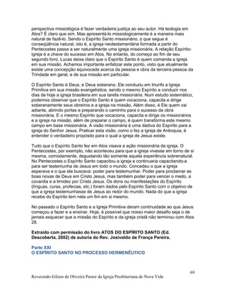perspectiva missiológica é fazer verdadeira justiça ao seu autor. Há teologia em
Atos? É claro que sim. Mas apresentá-lo missiologicamente é a maneira mais
natural de fazê-lo. Sendo o Espírito Santo missionário, o que segue é
conseqüência natural, isto é, a igreja neotestamentária formada a partir do
Pentecostes passa a ser naturalmente uma igreja missionária. A relação Espírito-
igreja é a chave do sucesso em Atos. No entanto, do começo ao fim de seu
segundo livro, Lucas deixa claro que o Espírito Santo é quem comanda a igreja
em sua missão. Achamos importante enfatizar este ponto, visto que atualmente
existe uma concepção equivocada acerca da pessoa e obra da terceira pessoa da
Trindade em geral, e de sua missão em particular.
O Espírito Santo é Deus, e Deus soberano. Ele conduziu em triunfo a Igreja
Primitiva em sua missão evangelística, sendo o mesmo Espírito a conduzir nos
dias de hoje a igreja brasileira em sua tarefa missionária. Num estudo sistemático,
podemos observar que o Espírito Santo é quem vocaciona, capacita e dirige
soberanamente seus obreiros e a igreja na missão. Além disso, é Ele quem vai
adiante, abrindo portas e preparando o caminho para o sucesso da obra
missionária. E o mesmo Espírito que vocaciona, capacita e dirige os missionários
e a igreja na missão, além de preparar o campo, é quem transforma este mesmo
campo em base missionária. A visão missionária é uma dádiva do Espírito para a
igreja do Senhor Jesus. Praticar esta visão, como o fez a igreja de Antioquia, é
entender o verdadeiro propósito para o qual a igreja de Jesus existe.
Tudo que o Espírito Santo fez em Atos visava a ação missionária da igreja. O
Pentecostes, por exemplo, não aconteceu para que a igreja vivesse em torno de si
mesma, comodamente, degustando tão somente aquela experiência sobrenatural.
No Pentecostes o Espírito Santo capacitou a igreja e continuaria capacitando-a
para ser testemunha de Jesus em todo o mundo. Concedeu o que a igreja
esperava e o que ela buscava: poder para testemunhar. Poder para proclamar as
boas novas de Deus em Cristo Jesus, mas também poder para vencer o medo, a
covardia e a timidez por Cristo Jesus. Os dons ou manifestações do Espírito
(línguas, curas, profecias, etc.) foram dados pelo Espírito Santo com o objetivo de
que a igreja testemunhasse de Jesus ao redor do mundo. Nada do que a igreja
recebe do Espírito tem nela um fim em si mesmo.
No passado o Espírito Santo e a Igreja Primitiva deram continuidade ao que Jesus
começou a fazer e a ensinar. Hoje, é possível que nosso maior desafio seja o de
jamais esquecer que a missão do Espírito e da igreja cristã não terminou com Atos
28.
Extraído com permissão do livro ATOS DO ESPÍRITO SANTO (Ed.
Descoberta, 2002) de autoria do Rev. Josivaldo de França Pereira.
Parte XXI
O ESPÍRITO SANTO NO PROCESSO HERMENÊUTICO
Reverendo Gilson de Oliveira Pastor da Igreja Presbiteriana de Nova Vida
69
 