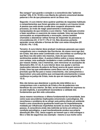 Seu sangue" que guarda o coração e a consciência das "palavras
mortas" (Hb. 9:14; 10:22) e nos liberta do cativeiro emocional destas
palavras a fim de que possamos servir ao Deus vivo.
Segundo: A cura interior deve quebrar padrões de respostas habituais
e comportamentos que foram gerados em reação a um trauma inicial.
A pessoa que está sendo curada deve cooperar ativamente neste
processo, ao invés de reagir passivamente à instruções e
manipulações do que ministra a cura interior. Toda redenção envolve
o fazer escolhas e o exercício da nossa vontade. Uma vez que fomos
convocados ao arrependimento e renovação, somos também
chamados a abandonar velhas formas de responder às pessoas e
circunstâncias (Cl. 3:12-17; I Pe 2:1-3). Nós devemos portanto
aprender novas atitudes e formas de lidar com estas situações (Ef.
4:22-24; I Pe. 1:5-9).
Terceiro: A cura interior deve produzir mudanças pessoais que sejam
compatíveis com a revelação das Escrituras, do nosso novo ego (eu)
em Cristo. Isto deve estar combinado com uma ênfase na confiança do
que Deus nos diz sobre nós mesmos, mais do que nossos
sentimentos podem dizer. A postura bíblica sobre a nossa natureza é,
com certeza, uma avaliação verdadeira e mais confiável do que a feita
por nossos medos, iras e memórias, sem mencionar as acusações do
Adversário (Rm. 8:1-2). A cura interior deve nos ajudar a sermos
reeducados (através da palavra de Deus) acerca de quem somos em
Cristo. Uma vez que entendemos como Deus nos vê, bem como a
provisão que Ele fez para o nosso crescimento, nós começaremos a
desenvolver uma auto-estima que corresponde precisamente à nossa
confiança na justiça de Cristo, mais do que em nossa própria (Rm.
12:3).
Nós não temos que abandonar o ponto-de-vista bíblico ou o
compromisso com o senhorio de Cristo a fim de podermos nos
beneficiar da cura interior. De fato, se tal necessidade for expressa ou
se está implícita, é aconselhável reconsiderar a validade dos
fundamentos que têm sido colocados.
Jesus mesmo reconheceu o dilema fundamental da humanidade, bem
como suas secundárias implicações emocionais e psicológicas. Ele
reconheceu o problema de se atingir auto-estima diante em ambiente
hostil e uma consciência igualmente hostil que foi imperfeitamente
moldada por influências imperfeitas durante os anos de formação da
pessoa. A consciência ainda não-redimida se torna um entrave na
condição psicológica, o qual inevitavelmente produz sua própria
dissolução (Rm. 8:6). Jesus sugeriu ao homem que a vida entregue a
Ele e o fato de seguirmos seu exemplo - mesmo a sua morte como
Reverendo Gilson de Oliveira Pastor da Igreja Presbiteriana de Nova Vida
7
 
