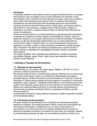 Introdução
O presente trabalho é uma análise sucinta do papel do Espírito Santo no processo
hermenêutico e de sua relação com os outros elementos do chamado círculo
hermenêutico. Nós o dividimos em três capítulos principais, sendo que somente o
último deles trata diretamente do Espírito Santo no processo hermenêutico.
Acreditamos que esta disposição será necessária porque os dois primeiros
capítulos servirão de pano de fundo ao tema. Sendo assim, procuramos definir a
hermenêutica e seu propósito, a relação entre o Espírito Santo, a Bíblia e o
intérprete e, por último, o papel do Espírito Santo na ciência hermenêutica e no
círculo hermenêutico.
Quanto ao Espírito Santo no círculo hermenêutico, propriamente dito, abordamos
a questão no conceito de missão integral numa teologia de contexto. Como se
relaciona o Espírito com os quatro elementos do círculo hermenêutico? O Espírito
deveria ou não ser representado graficamente com os outros elementos do
círculo? Como definir o Espírito Santo no círculo hermenêutico? Esperamos
responder a contento a estas e outras perguntas semelhantes. Nossa pesquisa
não é exaustiva mas espero que atenda o propósito para o qual foi escrita; a
saber, valorizar a importância e centralidade do Espírito Santo no processo
hermenêutico.
"No estudo da Bíblia, não é bastante que entendamos o sentido de autores
secundários (Moisés, Isaías, Paulo, João); temos que entender a mente do
Espírito" (Louis Berkhof).
I. Definição e Propósito da Hermenêutica
1.1. Definição de Hermenêutica
"Hermenêutica" é uma palavra de origem grega. Platão (c. 427-347 a.C.) foi o
primeiro a utilizá-la como termo técnico.
No sentido amplo do termo, a hermenêutica pode ser definida como a ciência que
nos ensina os princípios, as leis e os métodos de interpretação de qualquer
produção literária. Antônio Almeida diz que hermenêutica é "a ciência e a arte de
interpretar. É ciência porque postula princípios seguros e imutáveis; é arte porque
estabelece regras práticas".1 Especificamente falando, a hermenêutica sacra tem
caráter muito especial, porque trata de um livro peculiar no campo da literatura - a
Bíblia como inspirada Palavra de Deus. E somente quando reconhecemos o
princípio ativo da pessoa do Espírito Santo na inspiração da Bíblia e por Ele
somos guiados na
compreensão da mesma, é que podemos conservar o caráter doutrinário e prático
da hermenêutica bíblica.
1.2. O Propósito da Hermenêutica
Em geral, estuda-se hermenêutica com o propósito de interpretar produções
literárias do passado. Sua tarefa principal é indicar o meio pelo qual possam ser
removidas as diferenças ou distâncias entre um autor e seus leitores. A
hermenêutica nos ensina que isso só se realiza satisfatoriamente quando os
leitores se transpõem ao tempo e ao espírito do autor para, por exemplo, analisar
as características pessoais do autor, as circunstâncias sociais do mesmo e as
Reverendo Gilson de Oliveira Pastor da Igreja Presbiteriana de Nova Vida
70
 