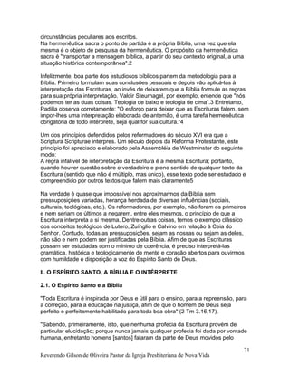 circunstâncias peculiares aos escritos.
Na hermenêutica sacra o ponto de partida é a própria Bíblia, uma vez que ela
mesma é o objeto de pesquisa da hermenêutica. O propósito da hermenêutica
sacra é "transportar a mensagem bíblica, a partir do seu contexto original, a uma
situação histórica contemporânea".2
Infelizmente, boa parte dos estudiosos bíblicos partem da metodologia para a
Bíblia. Primeiro formulam suas conclusões pessoais e depois vão aplicá-las à
interpretação das Escrituras, ao invés de deixarem que a Bíblia formule as regras
para sua própria interpretação. Valdir Steurnagel, por exemplo, entende que "nós
podemos ter as duas coisas. Teologia de baixo e teologia de cima".3 Entretanto,
Padilla observa corretamente: "O esforço para deixar que as Escrituras falem, sem
impor-lhes uma interpretação elaborada de antemão, é uma tarefa hermenêutica
obrigatória de todo intérprete, seja qual for sua cultura."4
Um dos princípios defendidos pelos reformadores do século XVI era que a
Scriptura Scripturae interpres. Um século depois da Reforma Protestante, este
princípio foi apreciado e elaborado pela Assembléia de Westminster do seguinte
modo:
A regra infalível de interpretação da Escritura é a mesma Escritura; portanto,
quando houver questão sobre o verdadeiro e pleno sentido de qualquer texto da
Escritura (sentido que não é múltiplo, mas único), esse texto pode ser estudado e
compreendido por outros textos que falem mais claramente5
Na verdade é quase que impossível nos aproximarmos da Bíblia sem
pressuposições variadas, herança herdada de diversas influências (sociais,
culturais, teológicas, etc.). Os reformadores, por exemplo, não foram os primeiros
e nem seriam os últimos a negarem, entre eles mesmos, o princípio de que a
Escritura interpreta a si mesma. Dentre outras coisas, temos o exemplo clássico
dos conceitos teológicos de Lutero, Zuínglio e Calvino em relação à Ceia do
Senhor. Contudo, todas as pressuposições, sejam as nossas ou sejam as deles,
não são e nem podem ser justificadas pela Bíblia. Afim de que as Escrituras
possam ser estudadas com o mínimo de coerência, é preciso interpretá-las
gramática, histórica e teologicamente de mente e coração abertos para ouvirmos
com humildade e disposição a voz do Espírito Santo de Deus.
II. O ESPÍRITO SANTO, A BÍBLIA E O INTÉRPRETE
2.1. O Espírito Santo e a Bíblia
"Toda Escritura é inspirada por Deus e útil para o ensino, para a repreensão, para
a correção, para a educação na justiça, afim de que o homem de Deus seja
perfeito e perfeitamente habilitado para toda boa obra" (2 Tm 3.16,17).
"Sabendo, primeiramente, isto, que nenhuma profecia da Escritura provém de
particular elucidação; porque nunca jamais qualquer profecia foi dada por vontade
humana, entretanto homens [santos] falaram da parte de Deus movidos pelo
Reverendo Gilson de Oliveira Pastor da Igreja Presbiteriana de Nova Vida
71
 