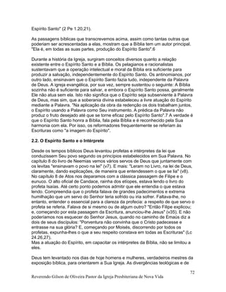 Espírito Santo" (2 Pe 1.20,21).
As passagens bíblicas que transcrevemos acima, assim como tantas outras que
poderiam ser acrescentadas a elas, mostram que a Bíblia tem um autor principal.
"Ela é, em todas as suas partes, produção do Espírito Santo".6
Durante a história da Igreja, surgiram conceitos diversos quanto a relação
existente entre o Espírito Santo e a Bíblia. Os pelagianos e racionalistas
sustentavam que a operação intelectual e moral da Bíblia era suficiente para
produzir a salvação, independentemente do Espírito Santo. Os antinomianos, por
outro lado, ensinavam que o Espírito Santo fazia tudo, independente da Palavra
de Deus. A igreja evangélica, por sua vez, sempre sustentou o seguinte: A Bíblia
sozinha não é suficiente para salvar, e embora o Espírito Santo possa, geralmente
Ele não atua sem ela. Isto não significa que o Espírito seja subserviente à Palavra
de Deus, mas sim, que a soberania divina estabeleceu a livre atuação do Espírito
mediante a Palavra. "Na aplicação da obra da redenção os dois trabalham juntos,
o Espírito usando a Palavra como Seu instrumento. A prédica da Palavra não
produz o fruto desejado até que se torne eficaz pelo Espírito Santo".7 A verdade é
que o Espírito Santo honra a Bíblia, fala pela Bíblia e é reconhecido pela Sua
harmonia com ela. Por isso, os reformadores frequentemente se referiam às
Escrituras como "a imagem do Espírito".
2.2. O Espírito Santo e o Intérprete
Desde os tempos bíblicos Deus levantou profetas e intérpretes da lei que
conduzissem Seu povo segundo os princípios estabelecidos em Sua Palavra. No
capítulo 8 do livro de Neemias vemos vários servos de Deus que juntamente com
os levitas "ensinavam o povo na lei" (v7). E mais: "Leram no Livro, na lei de Deus,
claramente, dando explicações, de maneira que entendessem o que se lia" (v8).
No capítulo 8 de Atos nos deparamos com a clássica passagem de Filipe e o
eunuco. O alto oficial de Candace, rainha dos etíopes, estava lendo o livro do
profeta Isaías. Até certo ponto podemos admitir que ele entendia o que estava
lendo. Compreendia que o profeta falava de grandes padecimentos e extrema
humilhação que um servo do Senhor teria sofrido ou iria sofrer. Faltava-lhe, no
entanto, entender o essencial para a clareza da profecia: a respeito de que servo o
profeta se referia. Falava de si mesmo ou de algum outro? "Então Filipe explicou;
e, começando por esta passagem da Escritura, anunciou-lhe Jesus" (v35). E não
poderíamos nos esquecer do Senhor Jesus, quando no caminho de Emaús diz a
dois de seus discípulos: "Porventura não convinha que o Cristo padecesse e
entrasse na sua glória? E, começando por Moisés, discorrendo por todos os
profetas, expunha-lhes o que a seu respeito constava em todas as Escrituras" (Lc
24.26,27).
Mas a atuação do Espírito, em capacitar os intérpretes da Bíblia, não se limitou a
eles.
Deus tem levantado nos dias de hoje homens e mulheres, verdadeiros mestres da
exposição bíblica, para orientarem a Sua Igreja. As divergências teológicas e de
Reverendo Gilson de Oliveira Pastor da Igreja Presbiteriana de Nova Vida
72
 