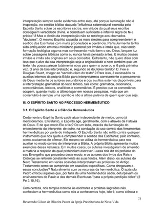 interpretação sempre serão evidentes entre eles, até porque iluminação não é
inspiração, no sentido bíblico daquela "influência sobrenatural exercida pelo
Espírito Santo sobre os escritores sacros, em virtude da qual seus escritos
conseguem veracidade divina, e constituem suficiente e infalível regra de fé e
prática".8 Mas o direito da interpretação não se restringe aos chamados
"doutores". O mesmo Espírito capacita os mais simples para compreenderem o
sentido das Escrituras com muita propriedade e coerência. Particularmente tenho
sido enriquecido em meu ministério pastoral por irmãos e irmãs que, não tendo
formação teológica alguma mas conhecendo muito bem o seu Deus, lançam luz
sobre passagens bíblicas como eu nunca havia pensado antes. E muitos desses
irmãos e irmãs são originais em seus conceitos. Entretanto, não quero dizer com
isso que o alvo da boa interpretação seja a originalidade e nem também que um
texto não possa parecer totalmente novo para quem o ouve ou o lê pela primeira
vez. O alvo da boa interpretação é, segundo os doutores Gordon D. Fee e
Douglas Stuart, chegar ao "sentido claro do texto".9 Para isso, é necessário os
auxílios internos da própria Bíblia para interpretarmos corretamente o pensamento
de Deus mediante os autores secundários e dos auxílios externos disponíveis para
a interpretação gramatical do texto bíblico, tais como: gramática, dicionários,
concordâncias, léxicos, analíticos e comentários. É preciso que os comentários
ocupem, quando muito, o último lugar em nossas pesquisas, visto que um
comentário é sempre uma opinião e não a última palavra de quem quer que seja.
III. O ESPÍRITO SANTO NO PROCESSO HERMENÊUTICO
3.1. O Espírito Santo e a Ciência Hermenêutica
Certamente o Espírito Santo pode atuar independente de meios, como já
mencionamos. Entretanto, o Espírito age, geralmente, com e através da Palavra
de Deus. E de que modo Ele o faz? De um lado, através da iluminação do
entendimento do intérprete; de outro, na condução do uso correto das ferramentas
hermenêuticas por parte do intérprete. O Espírito Santo não milita contra qualquer
instrumento que nos ajude a compreender o sentido das Escrituras; pelo contrário,
como acabamos de afirmar, Ele mesmo se utiliza da hermenêutica para nos
auxiliar no modo correto de interpretar a Bíblia. A própria Bíblia apresenta muitos
exemplos dessa natureza. Em muitos casos, os autores investigaram de antemão
a matéria a respeito da qual pretendiam escrever. Lucas nos diz no prefácio do
seu Evangelho que procedeu deste modo; e os autores dos livros dos Reis e
Crônicas se referem constantemente às suas fontes. Além disso, os autores do
Novo Testamento em várias ocasiões interpretaram as profecias do Antigo
Testamento como se cumprindo em ocasiões específicas. Como chegavam a
essas conclusões? Naturalmente com os recursos da hermenêutica. O apóstolo
Pedro criticou aqueles que, por falta de uma hermenêutica sadia, deturpavam os
ensinamentos de Paulo e das demais Escrituras "para a própria perdição deles" (2
Pe 3.15,16).
Com certeza, nos tempos bíblicos os escritores e profetas sagrados não
conheciam a hermenêutica como nós a conhecemos hoje, isto é, como ciência e
Reverendo Gilson de Oliveira Pastor da Igreja Presbiteriana de Nova Vida
73
 