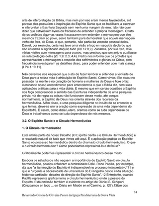 arte de interpretação da Bíblia, mas nem por isso eram menos favorecidos, até
porque eles possuíam a inspiração do Espírito Santo que os habilitava a escrever
e interpretar a Escritura Sagrada sem nenhuma margem de erro. Isto não quer
dizer que estivessem livres do fracasso de entender a própria mensagem. O fato
de os profetas algumas vezes fracassarem em entender a mensagem que eles
mesmos traziam ao povo, serve também para demonstrar que aquela mensagem
vinha de fora, de Deus, e que, portanto, não partia da vontade pessoal deles.
Daniel, por exemplo, certa vez teve uma visão e logo em seguida declarou que
não entendia o significado daquilo tudo (Dn 12.8,9). Zacarias, por sua vez, teve
várias visões com mensagens para o povo, mas precisou que um anjo o auxiliasse
na interpretação delas (Zc 1.9; 2.3; 4.4). Pedro nos informa que os profetas que
apresentavam a mensagem a respeito dos sofrimentos e glórias de Cristo, com
frequência investigaram os detalhes disso, para poder entender com mais clareza
(I Pe 1.10,11).
Não devemos nos esquecer que o ato de fazer lembrar e entender a vontade de
Deus para a nossa vida é atribuição do Espírito Santo. Como vimos, Ele atuou no
passado na mente e no coração de homens e mulheres de Deus e hoje o faz
iluminando nosso entendimento para entendermos o que a Bíblia diz, com suas
aplicações práticas para a vida diária. E mesmo que em certas ocasiões o Espírito
nos faça compreender o sentido das Escrituras independente de uma pesquisa
prévia, via de regra as coisas não funcionam desse modo, até porque,
normalmente, o Espírito de Deus nos orienta através dos recursos da
hermenêutica. Além disso, a uma pesquisa diligente no intuito de se entender o
que lemos, deve-se unir a oração como expressão de uma vida dependente do
Espírito10. E assim, como dizia Lutero, oremos como se tudo dependesse de
Deus e trabalhemos como se tudo dependesse de nós mesmos.
3.2. O Espírito Santo e o Círculo Hermenêutico
1. O Círculo Hermenêutico
Esta última parte do nosso trabalho (O Espírito Santo e o Círculo Hermenêutico) é
o resultado natural de tudo que vimos até aqui. É a aplicação prática do Espírito
Santo no processo hermenêutico dentro do chamado círculo hermenêutico. O que
é o círculo hermenêutico? Como poderíamos representá-lo e defini-lo?
Graficamente podemos representar o círculo hermenêutico desse modo:
Embora os estudiosos não neguem a importância do Espírito Santo no círculo
hermenêutico, poucos enfatizam a centralidade Dele. René Padilla, por exemplo,
diz que "a iluminação do Espírito é indispensável no processo interpretativo"11 e
que é "urgente a necessidade de uma leitura do Evangelho desde cada situação
histórica particular, debaixo da direção do Espírito Santo".12 Entretanto, quando
Padilla representa graficamente o círculo hermenêutico omite a pessoa do
Espírito. Esta omissão também é evidente no artigo de Daniel S. Schipani
(Crezcamos en todo ... en Cristo em Misión en el Camino, p. 127).13Um dos
Reverendo Gilson de Oliveira Pastor da Igreja Presbiteriana de Nova Vida
74
 