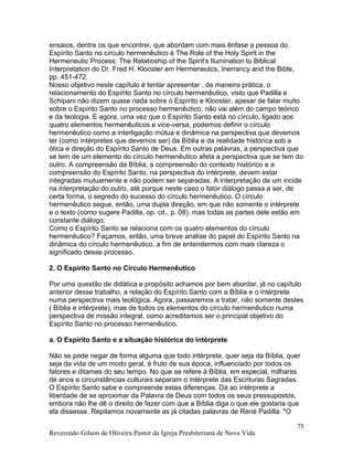 ensaios, dentre os que encontrei, que abordam com mais ênfase a pessoa do
Espírito Santo no círculo hermenêutico é The Role of the Holy Spirit in the
Hermeneutic Process: The Relatioship of the Spirit's Ilumination to Biblical
Interpretation do Dr. Fred H. Klooster em Hermeneutcs, Inerrancy and the Bible,
pp. 451-472.
Nosso objetivo neste capítulo é tentar apresentar , de maneira prática, o
relacionamento do Espírito Santo no círculo hermenêutico, visto que Padilla e
Schipani não dizem quase nada sobre o Espírito e Klooster, apesar de falar muito
sobre o Espírito Santo no processo hermenêutico, não vai além do campo teórico
e da teologia. E agora, uma vez que o Espírito Santo está no círculo, ligado aos
quatro elementos hermenêuticos e vice-versa, podemos definir o círculo
hermenêutico como a interligação mútua e dinâmica na perspectiva que devemos
ter (como intérpretes que devemos ser) da Bíblia e da realidade histórica sob a
ótica e direção do Espírito Santo de Deus. Em outras palavras, a perspectiva que
se tem de um elemento do círculo hermenêutico afeta a perspectiva que se tem do
outro. A compreensão da Bíblia, a compreensão do contexto histórico e a
compreensão do Espírito Santo, na perspectiva do intérprete, devem estar
integradas mutuamente e não podem ser separadas. A interpretação de um incide
na interpretação do outro, até porque neste caso o fator diálogo passa a ser, de
certa forma, o segredo do sucesso do círculo hermenêutico. O círculo
hermenêutico segue, então, uma dupla direção, em que não somente o intérprete
e o texto (como sugere Padilla, op. cit., p. 08), mas todas as partes dele estão em
constante diálogo.
Como o Espírito Santo se relaciona com os quatro elementos do círculo
hermenêutico? Façamos, então, uma breve análise do papel do Espírito Santo na
dinâmica do círculo hermenêutico, a fim de entendermos com mais clareza o
significado desse processo.
2. O Espírito Santo no Círculo Hermenêutico
Por uma questão de didática e propósito achamos por bem abordar, já no capítulo
anterior desse trabalho, a relação do Espírito Santo com a Bíblia e o intérprete
numa perspectiva mais teológica. Agora, passaremos a tratar, não somente destes
( Bíblia e intérprete), mas de todos os elementos do círculo hermenêutico numa
perspectiva de missão integral, como acreditamos ser o principal objetivo do
Espírito Santo no processo hermenêutico.
a. O Espírito Santo e a situação histórica do intérprete
Não se pode negar de forma alguma que todo intérprete, quer seja da Bíblia, quer
seja da vida de um modo geral, é fruto de sua época, influenciado por todos os
fatores e ditames do seu tempo. No que se refere à Bíblia, em especial, milhares
de anos e circunstâncias culturais separam o intérprete das Escrituras Sagradas.
O Espírito Santo sabe e compreende estas diferenças. Dá ao intérprete a
liberdade de se aproximar da Palavra de Deus com todos os seus pressupostos,
embora não lhe dê o direito de fazer com que a Bíblia diga o que ele gostaria que
ela dissesse. Repitamos novamente as já citadas palavras de René Padilla: "O
Reverendo Gilson de Oliveira Pastor da Igreja Presbiteriana de Nova Vida
75
 