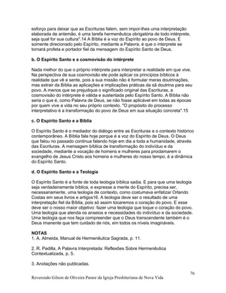 esforço para deixar que as Escrituras falem, sem impor-lhes uma interpretação
elaborada de antemão, é uma tarefa hermenêutica obrigatória de todo intérprete,
seja qual for sua cultura".14 A Bíblia é a voz do Espírito ao povo de Deus. E
somente direcionado pelo Espírito, mediante a Palavra, é que o interprete se
tornará profeta e portador fiel da mensagem do Espírito Santo de Deus.
b. O Espírito Santo e a cosmovisão do intérprete
Nada melhor do que o próprio intérprete para interpretar a realidade em que vive.
Na perspectiva de sua cosmovisão ele pode aplicar os princípios bíblicos à
realidade que vê e sente, pois a sua missão não é formular meras doutrinações,
mas extrair da Bíblia as aplicações e implicações práticas da sã doutrina para seu
povo. A menos que se prejudique o significado original das Escrituras, a
cosmovisão do intérprete é válida e sustentada pelo Espírito Santo. A Bíblia não
seria o que é, como Palavra de Deus, se não fosse aplicável em todas as épocas
por quem vive a vida no seu próprio contexto. "O propósito do processo
interpretativo é a transformação do povo de Deus em sua situação concreta".15
c. O Espírito Santo e a Bíblia
O Espírito Santo é o mediador do diálogo entre as Escrituras e o contexto histórico
contemporâneo. A Bíblia fala hoje porque é a voz do Espírito de Deus. O Deus
que falou no passado continua falando hoje em dia a toda a humanidade, através
das Escrituras. A mensagem bíblica de transformação do indivíduo e da
sociedade, mediante a vocação de homens e mulheres para proclamarem o
evangelho de Jesus Cristo aos homens e mulheres do nosso tempo, é a dinâmica
do Espírito Santo.
d. O Espírito Santo e a Teologia
O Espírito Santo é a fonte de toda teologia bíblica sadia. E para que uma teologia
seja verdadeiramente bíblica, e expresse a mente do Espírito, precisa ser,
necessariamente, uma teologia de contexto, como costumava enfatizar Orlando
Costas em seus livros e artigos16. A teologia deve ser o resultado de uma
interpretação fiel da Bíblia, pois só assim tocaremos o coração do povo. E esse
deve ser o nosso maior objetivo: fazer uma teologia que toque o coração do povo.
Uma teologia que atenda os anseios e necessidades do indivíduo e da sociedade.
Uma teologia que nos faça compreender que o Deus transcendente também é o
Deus imanente que tem cuidado de nós, em todos os níveis imagináveis.
NOTAS
1. A. Almeida, Manual de Hermenêutica Sagrada, p. 11.
2. R. Padilla, A Palavra Interpretada: Reflexões Sobre Hermenêutica
Contextualizada, p. 5.
3. Anotações não publicadas.
Reverendo Gilson de Oliveira Pastor da Igreja Presbiteriana de Nova Vida
76
 