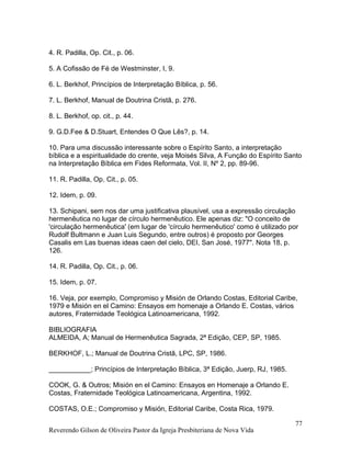 4. R. Padilla, Op. Cit., p. 06.
5. A Cofissão de Fé de Westminster, I, 9.
6. L. Berkhof, Princípios de Interpretação Bíblica, p. 56.
7. L. Berkhof, Manual de Doutrina Cristã, p. 276.
8. L. Berkhof, op. cit., p. 44.
9. G.D.Fee & D.Stuart, Entendes O Que Lês?, p. 14.
10. Para uma discussão interessante sobre o Espírito Santo, a interpretação
bíblica e a espiritualidade do crente, veja Moisés Silva, A Função do Espírito Santo
na Interpretação Bíblica em Fides Reformata, Vol. II, Nº 2, pp. 89-96.
11. R. Padilla, Op. Cit., p. 05.
12. Idem, p. 09.
13. Schipani, sem nos dar uma justificativa plausível, usa a expressão circulação
hermenêutica no lugar de círculo hermenêutico. Ele apenas diz: "O conceito de
'circulação hermenêutica' (em lugar de 'círculo hermenêutico' como é utilizado por
Rudolf Bultmann e Juan Luis Segundo, entre outros) é proposto por Georges
Casalis em Las buenas ideas caen del cielo, DEI, San José, 1977". Nota 18, p.
126.
14. R. Padilla, Op. Cit., p. 06.
15. Idem, p. 07.
16. Veja, por exemplo, Compromiso y Misión de Orlando Costas, Editorial Caribe,
1979 e Misión en el Camino: Ensayos em homenaje a Orlando E. Costas, vários
autores, Fraternidade Teológica Latinoamericana, 1992.
BIBLIOGRAFIA
ALMEIDA, A; Manual de Hermenêutica Sagrada, 2ª Edição, CEP, SP, 1985.
BERKHOF, L.; Manual de Doutrina Cristã, LPC, SP, 1986.
___________; Princípios de Interpretação Bíblica, 3ª Edição, Juerp, RJ, 1985.
COOK, G. & Outros; Misión en el Camino: Ensayos en Homenaje a Orlando E.
Costas, Fraternidade Teológica Latinoamericana, Argentina, 1992.
COSTAS, O.E.; Compromiso y Misión, Editorial Caribe, Costa Rica, 1979.
Reverendo Gilson de Oliveira Pastor da Igreja Presbiteriana de Nova Vida
77
 