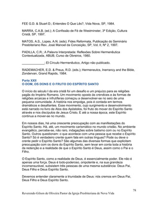 FEE G.D. & Stuart D.; Entendes O Que Lês?, Vida Nova, SP, 1984.
MARRA, C.A.B. (ed.); A Confissão de Fé de Westminster, 3ª Edição, Cultura
Cristã, SP, 1997.
MATOS, A.S., Lopes, A.N. (eds); Fides Reformata, Publicação do Seminário
Presbiteriano Rev. José Manoel da Conceição, SP, Vol. II, Nº 2, 1997.
PADILLA, C.R.; A Palavra Interpretada: Reflexões Sobre Hermenêutica
Contextualizada, ABUB, Curso de Obreiros, 1980.
_____________; El Círculo Hermenêutico, Artigo não publicado.
RADEMACHER, E.D. & Preus, R.D. (eds.); Hermeneutcs, Inerrancy and the Bible,
Zondervan, Grand Rapids, 1984.
Parte XXII
O DOM, OS DONS E O FRUTO DO ESPÍRITO SANTO
O início do século I da era cristã foi um desafio e um prejuízo para as religiões
pagãs do Império Romano. Um movimento oposto às crendices e às formas de
religiões arcaicas e infrutíferas começou a desenvolver-se no seio de uma
pequena comunidade. A história nos empolga, pois é contada em termos
dramáticos e desafiantes. Esse movimento, cujo surgimento e desenvolvimento
está narrado no livro de Atos dos Apóstolos, foi fruto do mover do Espírito Santo
através e nos discípulos de Jesus Cristo. E até a nossa época, este Espírito
continua a mover-se no mundo.
Em nossos dias, há uma crescente preocupação com as manifestações do
Espírito Santo. Há, até, um movimento carismático no mundo cristão. No ambiente
evangélico, percebe-se, não raro, indagações sobre batismo com ou no Espírito
Santo. Outros questionam: o que acontece com uma pessoa que recebe o Espírito
Santo? Só é verdadeiro crente quem fala em outras línguas? Pode ou deve o
crente pedir o Espírito Santo? São algumas das diversas formas que explicitam
preocupação com os dons do Espírito Santo, sem levar em conta toda a história
da redenção e a realidade de que o Espírito Santo é Deus, assim como o Pai e o
Filho.
O Espírito Santo, como a realidade de Deus, é essencialmente poder. Ele não é
apenas uma força. Deus é todo-poderoso, onipotente e, na sua grandeza
incomensurável, subsistem três pessoas de uma mesma substância: Deus Pai,
Deus Filho e Deus Espírito Santo.
Devemos entender claramente a triunidade de Deus: nós cremos em Deus Pai,
Deus Filho e Deus Espírito Santo.
Reverendo Gilson de Oliveira Pastor da Igreja Presbiteriana de Nova Vida
78
 