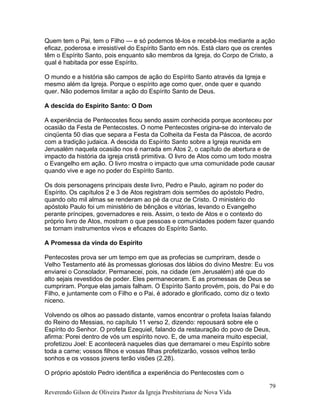 Quem tem o Pai, tem o Filho — e só podemos tê-los e recebê-los mediante a ação
eficaz, poderosa e irresistível do Espírito Santo em nós. Está claro que os crentes
têm o Espírito Santo, pois enquanto são membros da Igreja, do Corpo de Cristo, a
qual é habitada por esse Espírito.
O mundo e a história são campos de ação do Espírito Santo através da Igreja e
mesmo além da Igreja. Porque o espírito age como quer, onde quer e quando
quer. Não podemos limitar a ação do Espírito Santo de Deus.
A descida do Espírito Santo: O Dom
A experiência de Pentecostes ficou sendo assim conhecida porque aconteceu por
ocasião da Festa de Pentecostes. O nome Pentecostes origina-se do intervalo de
cinqüenta 50 dias que separa a Festa da Colheita da Festa da Páscoa, de acordo
com a tradição judaica. A descida do Espírito Santo sobre a Igreja reunida em
Jerusalém naquela ocasião nos é narrada em Atos 2, o capítulo de abertura e de
impacto da história da igreja cristã primitiva. O livro de Atos como um todo mostra
o Evangelho em ação. O livro mostra o impacto que uma comunidade pode causar
quando vive e age no poder do Espírito Santo.
Os dois personagens principais deste livro, Pedro e Paulo, agiram no poder do
Espírito. Os capítulos 2 e 3 de Atos registram dois sermões do apóstolo Pedro,
quando oito mil almas se renderam ao pé da cruz de Cristo. O ministério do
apóstolo Paulo foi um ministério de bênçãos e vitórias, levando o Evangelho
perante príncipes, governadores e reis. Assim, o texto de Atos e o contexto do
próprio livro de Atos, mostram o que pessoas e comunidades podem fazer quando
se tornam instrumentos vivos e eficazes do Espírito Santo.
A Promessa da vinda do Espírito
Pentecostes prova ser um tempo em que as profecias se cumpriram, desde o
Velho Testamento até às promessas gloriosas dos lábios do divino Mestre: Eu vos
enviarei o Consolador. Permanecei, pois, na cidade (em Jerusalém) até que do
alto sejais revestidos de poder. Eles permaneceram. E as promessas de Deus se
cumpriram. Porque elas jamais falham. O Espírito Santo provém, pois, do Pai e do
Filho, e juntamente com o Filho e o Pai, é adorado e glorificado, como diz o texto
niceno.
Volvendo os olhos ao passado distante, vamos encontrar o profeta Isaías falando
do Reino do Messias, no capítulo 11 verso 2, dizendo: repousará sobre ele o
Espírito do Senhor. O profeta Ezequiel, falando da restauração do povo de Deus,
afirma: Porei dentro de vós um espírito novo. E, de uma maneira muito especial,
profetizou Joel: E acontecerá naqueles dias que derramarei o meu Espírito sobre
toda a carne; vossos filhos e vossas filhas profetizarão, vossos velhos terão
sonhos e os vossos jovens terão visões (2.28).
O próprio apóstolo Pedro identifica a experiência do Pentecostes com o
Reverendo Gilson de Oliveira Pastor da Igreja Presbiteriana de Nova Vida
79
 