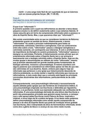 mártir - é uma carga mais fácil de ser suportada do que se lutarmos
com as nossas próprias forças. (Mt. 11:28-30).
Parte II
PNEUMATOLOGIA REFORMADA DE VERDADE!
DEFINIÇÕES E DESAFIOS NICODEMOS LOPES
O que é ser "reformado"?
A primeira questão com a qual nos defrontamos ao abordar o tema desse
pequeno ensaio é a de definir exatamente sobre o que estamos falando. O
nosso assunto gira em torno da compreensão reformada sobre a pessoa e a
obra do Espírito Santo. Mas, o que queremos dizer por "reformada"?
Não existe unanimidade entre os que se consideram herdeiros da Reforma
protestante quanto ao sentido do termo. Historicamente, o termo
"reformados" foi usado a princípio indistintamente para todos os
protestantes, calvinistas, luteranos e zwinglianos. Com as controvérsias
entre eles sobre a Ceia, "reformados" passou a designar zwinglianos e
calvinistas somente, em contraponto aos luteranos. E com o arrefecimento
da importância de Zwinglio no cenário protestante, "reformados" passou a
designar os calvinistas. Portanto, é historicamente correto afirmar que um
entendimento reformado sobre o Espírito Santo tem a ver primaria e
basicamente com a teologia calvinista sobre o Espírito Santo. Hoje em dia,
muitas igrejas e denominações se utilizam do nome "reformada", mesmo
que já tenham abandonado em grande medida partes fundamentais da
teologia calvinista, inclusive a pneumatologia. O mesmo acontece com
alguns pastores que consideram-se reformados apesar do fato de que não
são calvinistas em sua doutrina. Assim, embora para alguns hoje ser
reformado seja pertencer a uma igreja que historicamente descende da
reforma protestante, ou ainda manter o espírito reformista que marcou os
reformadores, é mais exato dizer que o conceito está ligado às principais
convicções doutrinárias dos reformadores, particularmente às de João
Calvino.
Consequentemente, uma pneumatologia reformada é necessariamente
aquela adotada pelas igrejas que são herdeiras do Cristianismo bíblico. É
uma pneumatologia originada nas Escrituras e defendida por Agostinho,
Calvino, e os puritanos, tendo sua expressão adequada nas confissões de fé
reformadas. É uma pneumatologia derivada de uma leitura das Escrituras a
partir dos pressupostos principais que guiaram esses homens, a começar
com o alto apreço pelas Escrituras como Palavra de Deus, inspirada e
infalível, e única regra de fé e prática da Igreja. À luz desta visão podemos
definir pneumatologia reformada como sendo aquela compreensão da
pessoa e da obra do Espírito Santo que parte da revelação divina grafada
nas Escrituras, lida e interpretada da ótica da hermenêutica reformada, tendo
como alvo a glória de Deus e o avanço do seu reino neste mundo.
Reverendo Gilson de Oliveira Pastor da Igreja Presbiteriana de Nova Vida
8
 