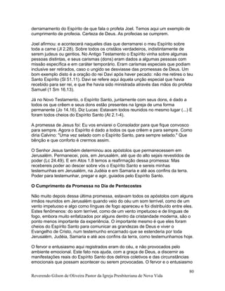 derramamento do Espírito de que fala o profeta Joel. Temos aqui um exemplo de
cumprimento de profecia. Certeza de Deus. As profecias se cumprem.
Joel afirmou: e acontecerá naqueles dias que derramarei o meu Espírito sobre
toda a carne (Jl 2.28). Sobre todos os cristãos verdadeiros, indistintamente de
serem judeus ou gentios. No Antigo Testamento o Espírito vinha sobre algumas
pessoas distintas, e seus carismas (dons) eram dados a algumas pessoas com
missão específica e em caráter temporário. Eram carismas especiais que podiam
inclusive ser retirados, caso o ungido se desviasse das promessas de Deus. Um
bom exemplo disto é a oração do rei Davi após haver pecado: não me retires o teu
Santo Espírito (Sl 51.11). Davi se refere aqui àquela unção especial que havia
recebido para ser rei, e que lhe havia sido ministrada através das mãos do profeta
Samuel (1 Sm 16.13).
Já no Novo Testamento, o Espírito Santo, juntamente com seus dons, é dado a
todos os que crêem e seus dons estão presentes na Igreja de uma forma
permanente (Jo 14.16). Diz Lucas: Estavam todos reunidos no mesmo lugar (...) E
foram todos cheios do Espírito Santo (At 2.1-4).
A promessa de Jesus foi: Eu vos enviarei o Consolador para que fique convosco
para sempre. Agora o Espírito é dado a todos os que crêem e para sempre. Como
diria Calvino: "Uma vez selado com o Espírito Santo, para sempre selado." Que
bênção e que conforto é crermos assim.
O Senhor Jesus também determinou aos apóstolos que permanecessem em
Jerusalém. Permanecei, pois, em Jerusalém, até que do alto sejais revestidos de
poder (Lc 24.49). E em Atos 1.8 temos a reafirmação dessa promessa: Mas
recebereis poder ao descer sobre vós o Espírito Santo e sereis minhas
testemunhas em Jerusalém, na Judéia e em Samaria e até aos confins da terra.
Poder para testemunhar, pregar e agir, guiados pelo Espírito Santo.
O Cumprimento da Promessa no Dia de Pentecostes
Não muito depois dessa última promessa, estavam todos os apóstolos com alguns
irmãos reunidos em Jerusalém quando veio do céu um som terrível, como de um
vento impetuoso e algo como línguas de fogo apareceu e foi distribuído entre eles.
Estes fenômenos: do som terrível, como de um vento impetuoso e de línguas de
fogo, embora muito enfatizados por alguns dentro da cristandade moderna, são o
ponto menos importante da experiência. O importante mesmo é que eles foram
cheios do Espírito Santo para comunicar as grandezas de Deus e viver o
Evangelho de Cristo, num testemunho encarnado que se estenderia por toda
Jerusalém, Judéia, Samaria e até aos confins da terra, como testemunhamos hoje.
O fervor e entusiasmo aqui registrados eram do céu, e não provocados pelo
ambiente emocional. Este fato nos ajuda, com a graça de Deus, a discernir as
manifestações reais do Espírito Santo dos delírios coletivos e das circunstâncias
emocionais que possam acontecer ou serem provocadas. O fervor e o entusiasmo
Reverendo Gilson de Oliveira Pastor da Igreja Presbiteriana de Nova Vida
80
 