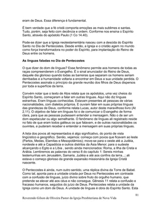 eram de Deus. Essa diferença é fundamental.
É bem verdade que a fé cristã comporta emoções as mais sublimes e santas.
Tudo, porém, seja feito com decência e ordem. Conforme nos ensina o Espírito
Santo, através do apóstolo Paulo (1 Co 14.40).
Pode-se dizer que a Igreja neotestamentária nasceu com a descida do Espírito
Santo no Dia de Pentecostes. Desde então, a Igreja e o cristão agem no mundo
como força transformadora no poder do Espírito, para implantação do Reino de
Deus entre os homens.
As línguas faladas no Dia de Pentecostes
O que dizer do dom de línguas? Esse fenômeno permite aos homens de todas as
raças compreenderem o Evangelho. É o sinal anunciador do Reino de Deus,
daquele dia glorioso quando todas as barreiras que separam os homens seriam
derribadas e a humanidade voltaria a encontrar em Deus a sua unidade perdida. O
Pentecostes assinala o princípio da grande reunião dos filhos de Deus dispersos
por toda a superfície da terra.
Convém notar que o texto de Atos relata que os apóstolos, uma vez cheios do
Espírito Santo, começaram a falar em outras línguas. Aqui não diz línguas
estranhas. Eram línguas conhecidas. Estavam presentes ali pessoas de várias
nacionalidades, com dialetos próprios. E ouviam falar em suas próprias línguas
das grandezas de Deus, conforme relata Lucas, autor deste maravilhoso livro (At
2.11). O objetivo de falar em línguas foi o de comunicar o Evangelho de forma
clara, para que as pessoas pudessem entender a mensagem. Não o de ser um
dom espetacular ou algo semelhante. O fenômeno de línguas ali registrado reside
no fato de que eram todos galileus os que falavam, e de outras nacionalidades os
ouvintes, e puderam receber e entender a mensagem em suas próprias línguas.
A lista dos povos ali representados é algo significativo, do ponto de vista
lingüístico e geográfico. Senão, vejamos: começa com povos que ficavam ao leste
(Partos, Medas, Elamitas e Mesopotâmios); move-se para o oeste até a Judéia,
nordeste e até a Capadócia e outros distritos da Ásia Menor; para o sudeste
alcançando o Egito e a Líbia , sendo ainda mencionados: Roma, a Ilha de Creta e
Arábia. Lembremos as palavras do verso 8 do capítulo 1: Sereis minhas
testemunhas em Jerusalém, Samaria, Judéia e até aos confins da terra...; ali
estava o começo glorioso da grande expansão missionária da Igreja Cristã
nascente.
O Pentecostes é ainda, num outro sentido, uma réplica divina da Torre de Babel.
Como tal, aponta para a unidade criada por Deus no Pentecostes em contraste
com a confusão de línguas, juízo divino sobre fruto do orgulho humano, que
pretende se elevar até aos céus e não consegue. Gênesis 11 relata a confusão e
fracasso humanos, seguidos do juízo de Deus. Pentecostes relata a unidade da
Igreja como um dom de Deus. A unidade de línguas é obra do Espírito Santo. Esta
Reverendo Gilson de Oliveira Pastor da Igreja Presbiteriana de Nova Vida
81
 