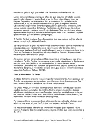 unidade da Igreja é algo que não se cria: recebe-se, manifesta-se e crê.
Muitos comentaristas apontam para o fato de que, segundo a tradição judaica,
quando a lei foi dada no Monte Sinai, a voz de Deus foi ouvida em todas as
línguas. Segundo a tradição judaica, isto aconteceu na época da Festa de
Pentecostes, e houve também manifestação da glória e do poder de Deus.
Obviamente não podemos tomar tradições judaicas por certas; entretanto, esta
crença judaica é sugestiva do fato que Pentecostes lembraria para os Judeus
presentes naquela ocasião a experiência gloriosa do Sinai e a dádiva da lei que
representava o Espírito e a vontade de Deus para o seu povo, bem como o poder
que haveria de guiá-los em sua peregrinação.
O Espírito Santo é o próprio Deus-Consolador, que guia, orienta e dirige a Igreja
na sua peregrinação à Canaã Celeste.
Se o Espírito dado à Igreja no Pentecostes foi compreendido como Sustentador da
nossa participação, na reconciliação e na nova vida, falar da Igreja como
inteiramente ligada ao Espírito é qualificá-la como o povo em quem a soberania de
Deus e o Senhorio de Jesus Cristo são reconhecidos. Portanto, Pentecostes é
decisivo para a existência da Igreja.
Ao que nos parece, para muitos cristãos modernos, o principal papel ou o único
trabalho do Espírito Santo é dar suspense emocional e alegria interna. Certamente
isso era parte da experiência neo-testamentária, todavia, não era a mais
importante. Lembremo-nos, portanto, de que quando o Espírito Santo atua na vida
do crente e da Igreja, o resultado é alegria, amor, paz e gozo, conforme descreve
o apóstolo Paulo em Gálatas 5.22-23.
Dons e Ministérios: Os Dons
A cidade de Corinto era uma verdadeira ponte transcontinental. Tudo passava por
Corinto: os peregrinos, os mercadores e os diferentes tipos de pregadores. Era
uma cidade cheia de novidades e também de muito pecado.
Na Grécia Antiga, ao lado das célebres lendas de heróis, semideuses e deuses
pagãos, existiam as religiões de mistério. Corinto era um dos centros dessas
religiões de mistério com suas manifestações estranhas; entidades que entravam
em pessoas, mudando-lhes a voz e os hábitos; adivinhações; clima de emoções
tremendas; rituais os mais variados e extravagantes.
Foi nesse ambiente e nesse contexto sócio-econômico, cultural e religioso, aqui
referidos, que viveu a Igreja de Corinto e que pregou o apóstolo Paulo.
Foi naquele arriscado ambiente de sincretismo religioso que o apóstolo Paulo
bradou: A respeito dos dons espirituais não quero, irmãos, que sejais ignorantes (2
Co 12.1).
Reverendo Gilson de Oliveira Pastor da Igreja Presbiteriana de Nova Vida
82
 