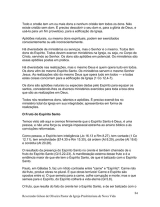 Todo o cristão tem um ou mais dons e nenhum cristão tem todos os dons. Não
existe cristão sem dom. É preciso descobrir o seu dom e, para a glória de Deus, e
usá-lo para um fim proveitoso, para a edificação da Igreja.
Aptidões naturais, ou mesmo dons espirituais, podem ser exercitados
conscientemente ou até inconscientemente.
Há diversidade de ministérios ou serviços, mas o Senhor é o mesmo. Todos têm
dons do Espírito. Todos devem exercer ministérios na Igreja, ou seja, no Corpo de
Cristo, servindo ao Senhor. Os dons são aptidões em potencial. Os ministérios são
essas aptidões postas em prática.
Há diversidade nas realizações, mas o mesmo Deus é quem opera tudo em todos.
Os dons vêm do mesmo Espírito Santo. Os ministérios servem o mesmo Senhor
Jesus. As realizações são do mesmo Deus que opera tudo em todos — e todas
estas coisas concorrem para a edificação da Igreja (1 Co 12.4-7).
Os dons são aptidões naturais ou especiais dadas pelo Espírito para equipar os
santos, concedendo-lhes os diversos ministérios exercidos para toda a boa obra
que são as realizações em Deus.
Todos nós recebemos dons, talentos e aptidões. É preciso exercê-los no
ministério total da Igreja em sua integridade; apresentá-los em forma de
realizações.
O Fruto do Espírito Santo
Temos visto até aqui e cremos firmemente que o Espírito Santo é Deus, é uma
pessoa, e não uma força ou energia impessoal estranha ao ensino bíblico e às
convicções reformadas.
Como pessoa, o Espírito tem inteligência (Jo 16.13 e Rm 8.27), tem vontade (1 Co
12.11), tem emotividade (Ef 4.30 e Rm 15.30), dá ordem (At 8.29), proíbe (At 16.6)
e constitui (At 20.28).
O resultado da presença do Espírito Santo no crente é também chamado de o
fruto do Espírito Santo (Gl 5.22-23). A manifestação externa desse fruto e é a
evidência maior de que ele tem o Espírito Santo, de que é batizado com o Espírito
Santo.
Paulo, em Gálatas 5, faz um nítido contraste entre "carne" e "Espírito". Carne não
dá fruto, produz obras no plural. E que obras terríveis! Carne e Espírito são
opostos entre si. O que semeia para a carne, colhe corrupção e morte; mas o que
semeia para o Espírito, do Espírito colherá a vida eterna (Gl 5.8).
O fruto, que resulta do fato do crente ter o Espírito Santo, e de ser batizado com o
Reverendo Gilson de Oliveira Pastor da Igreja Presbiteriana de Nova Vida
84
 
