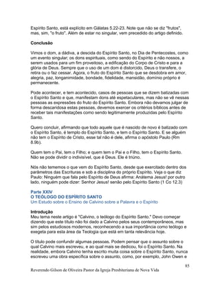 Espírito Santo, está explícito em Gálatas 5.22-23. Note que não se diz "frutos",
mas, sim, "o fruto". Além de estar no singular, vem precedido do artigo definido.
Conclusão
Vimos o dom, a dádiva, a descida do Espírito Santo, no Dia de Pentecostes, como
um evento singular; os dons espirituais, como sendo do Espírito e não nossos, a
serem usados para um fim proveitoso, a edificação do Corpo de Cristo e para a
glória de Deus. Sempre que o uso de um dom é distorcido, Deus o transfere, o
retira ou o faz cessar. Agora, o fruto do Espírito Santo que se desdobra em amor,
alegria, paz, longanimidade, bondade, fidelidade, mansidão, domínio próprio é
permanecente.
Pode acontecer, e tem acontecido, casos de pessoas que se dizem batizadas com
o Espírito Santo e que, manifestam dons até espetaculares, mas não se vê nessas
pessoas as expressões do fruto do Espírito Santo. Embora não devamos julgar de
forma descaridosa estas pessoas, devemos exercer os critérios bíblicos antes de
receber tais manifestações como sendo legitimamente produzidas pelo Espírito
Santo.
Quero concluir, afirmando que todo aquele que é nascido de novo é batizado com
o Espírito Santo, é templo do Espírito Santo, e tem o Espírito Santo. E se alguém
não tem o Espírito de Cristo, esse tal não é dele, afirma o apóstolo Paulo (Rm
8.9b).
Quem tem o Pai, tem o Filho; e quem tem o Pai e o Filho, tem o Espírito Santo.
Não se pode dividir o indivisível, que é Deus. Ele é triúno.
Nós não tememos o que vem do Espírito Santo, desde que exercitado dentro dos
parâmetros das Escrituras e sob a disciplina do próprio Espírito. Veja o que diz
Paulo: Ninguém que fala pelo Espírito de Deus afirma: Anátema Jesus! por outro
lado, ninguém pode dizer: Senhor Jesus! senão pelo Espírito Santo (1 Co 12.3)
Parte XXIV
O TEÓLOGO DO ESPÍRITO SANTO
Um Estudo sobre o Ensino de Calvino sobre a Palavra e o Espírito
Introdução
Meu tema neste artigo é "Calvino, o teólogo do Espírito Santo." Devo começar
dizendo que este título não foi dado a Calvino pelos seus contemporâneos, mas
sim pelos estudiosos modernos, reconhecendo a sua importância como teólogo e
exegeta para esta área da Teologia que está em tanta relevância hoje.
O título pode confundir algumas pessoas. Podem pensar que o assunto sobre o
qual Calvino mais escreveu, e ao qual mais se dedicou, foi o Espírito Santo. Na
realidade, embora Calvino tenha escrito muita coisa sobre o Espírito Santo, nunca
escreveu uma obra específica sobre o assunto, como, por exemplo, John Owen e
Reverendo Gilson de Oliveira Pastor da Igreja Presbiteriana de Nova Vida
85
 