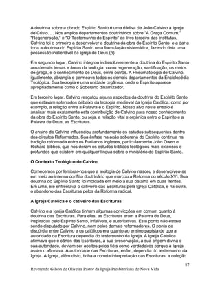 A doutrina sobre a obrado Espírito Santo é uma dádiva de João Calvino à Igreja
de Cristo. . . Nos amplos departamentos doutrinários sobre "A Graça Comum,"
"Regeneração," e "O Testemunho do Espírito" do livro terceiro das Institutas,
Calvino foi o primeiro a desenvolver a doutrina da obra do Espírito Santo, e a dar a
toda a doutrina do Espírito Santo uma formulação sistemática, fazendo dela uma
possessão inalienável da Igreja de Deus.(6)
Em segundo lugar, Calvino integrou indissoluvelmente a doutrina do Espírito Santo
aos demais temas e áreas da teologia, como regeneração, santificação, os meios
de graça, e o conhecimento de Deus, entre outros. A Pneumatologia de Calvino,
igualmente, abrangia e permeava todos os demais departamentos da Enciclopédia
Teológica. Sua teologia é uma unidade orgânica, onde o Espírito aparece
apropriadamente como o Soberano dinamizador.
Em terceiro lugar, Calvino resgatou alguns aspectos da doutrina do Espírito Santo
que estavam soterrados debaixo da teologia medieval da Igreja Católica, como por
exemplo, a relação entre a Palavra e o Espírito. Nosso alvo neste ensaio é
analisar mais exatamente esta contribuição de Calvino para nosso conhecimento
da obra do Espírito Santo, ou seja, a relação vital e orgânica entre o Espírito e a
Palavra de Deus, as Escrituras.
O ensino de Calvino influenciou profundamente os estudos subsequentes dentro
dos círculos Reformados. Sua ênfase na ação soberana do Espírito continua na
tradição reformada entre os Puritanos ingleses, particularmente John Owen e
Richard Sibbes, que nos deram os estudos bíblicos teológicos mais extensos e
profundos que existem em qualquer língua sobre o ministério do Espírito Santo.
O Contexto Teológico de Calvino
Comecemos por lembrar-nos que a teologia de Calvino nasceu e desenvolveu-se
em meio ao intenso conflito doutrinário que marcou a Reforma do século XVI. Sua
doutrina do Espírito Santo foi moldada em meio à sua batalha em duas frentes.
Em uma, ele enfrentava o cativeiro das Escrituras pela Igreja Católica, e na outra,
o abandono das Escrituras pelos da Reforma radical.
A Igreja Católica e o cativeiro das Escrituras
Calvino e a Igreja Católica tinham algumas convicções em comum quanto à
doutrina das Escrituras. Para eles, as Escrituras eram a Palavra de Deus,
inspiradas pelo Espírito Santo, infalíveis, e autoritativas. Este ponto não estava
sendo disputado por Calvino, nem pelos demais reformadores. O ponto de
discórdia entre Calvino e os católicos era quanto ao ensino papista de que a
autoridade da Escritura dependia do testemunho da Igreja. A Igreja Católica
afirmava que o cânon das Escrituras, a sua preservação, a sua origem divina e
sua autoridade, deviam ser aceitos pelos fiéis como verdadeiros porque a Igreja
assim o afirmava. A autoridade das Escrituras, enfim, dependia do testemunho da
Igreja. A Igreja, além disto, tinha a correta interpretação das Escrituras; a coleção
Reverendo Gilson de Oliveira Pastor da Igreja Presbiteriana de Nova Vida
87
 