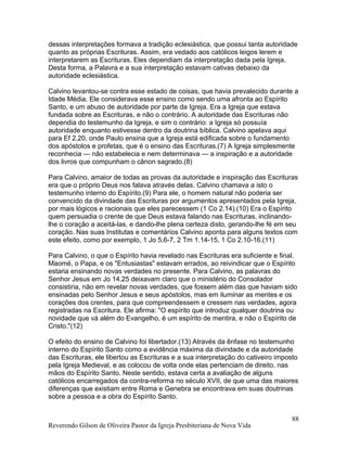 dessas interpretações formava a tradição eclesiástica, que possui tanta autoridade
quanto as próprias Escrituras. Assim, era vedado aos católicos leigos lerem e
interpretarem as Escrituras. Eles dependiam da interpretação dada pela Igreja.
Desta forma, a Palavra e a sua interpretação estavam cativas debaixo da
autoridade eclesiástica.
Calvino levantou-se contra esse estado de coisas, que havia prevalecido durante a
Idade Média. Ele considerava esse ensino como sendo uma afronta ao Espírito
Santo, e um abuso de autoridade por parte da Igreja. Era a Igreja que estava
fundada sobre as Escrituras, e não o contrário. A autoridade das Escrituras não
dependia do testemunho da Igreja, e sim o contrário: a Igreja só possuía
autoridade enquanto estivesse dentro da doutrina bíblica. Calvino apelava aqui
para Ef 2.20, onde Paulo ensina que a Igreja está edificada sobre o fundamento
dos apóstolos e profetas, que é o ensino das Escrituras.(7) A Igreja simplesmente
reconhecia — não estabelecia e nem determinava — a inspiração e a autoridade
dos livros que compunham o cânon sagrado.(8)
Para Calvino, amaior de todas as provas da autoridade e inspiração das Escrituras
era que o próprio Deus nos falava através delas. Calvino chamava a isto o
testemunho interno do Espírito.(9) Para ele, o homem natural não poderia ser
convencido da divindade das Escrituras por argumentos apresentados pela Igreja,
por mais lógicos e racionais que eles parecessem (1 Co 2.14).(10) Era o Espírito
quem persuadia o crente de que Deus estava falando nas Escrituras, inclinando-
lhe o coração a aceitá-las, e dando-lhe plena certeza disto, gerando-lhe fé em seu
coração. Nas suas Institutas e comentários Calvino aponta para alguns textos com
este efeito, como por exemplo, 1 Jo 5.6-7, 2 Tm 1.14-15, 1 Co 2.10-16.(11)
Para Calvino, o que o Espírito havia revelado nas Escrituras era suficiente e final.
Maomé, o Papa, e os "Entusiastas" estavam errados, ao reivindicar que o Espírito
estaria ensinando novas verdades no presente. Para Calvino, as palavras do
Senhor Jesus em Jo 14.25 deixavam claro que o ministério do Consolador
consistiria, não em revelar novas verdades, que fossem além das que haviam sido
ensinadas pelo Senhor Jesus e seus apóstolos, mas em iluminar as mentes e os
corações dos crentes, para que compreendessem e cressem nas verdades, agora
registradas na Escritura. Ele afirma: "O espírito que introduz qualquer doutrina ou
novidade que vá além do Evangelho, é um espírito de mentira, e não o Espírito de
Cristo."(12)
O efeito do ensino de Calvino foi libertador.(13) Através da ênfase no testemunho
interno do Espírito Santo como a evidência máxima da divindade e da autoridade
das Escrituras, ele libertou as Escrituras e a sua interpretação do cativeiro imposto
pela Igreja Medieval, e as colocou de volta onde elas pertenciam de direito, nas
mãos do Espírito Santo. Neste sentido, estava certa a avaliação de alguns
católicos encarregados da contra-reforma no século XVII, de que uma das maiores
diferenças que existiam entre Roma e Genebra se encontrava em suas doutrinas
sobre a pessoa e a obra do Espírito Santo.
Reverendo Gilson de Oliveira Pastor da Igreja Presbiteriana de Nova Vida
88
 