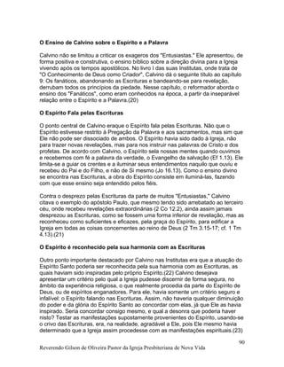 O Ensino de Calvino sobre o Espírito e a Palavra
Calvino não se limitou a criticar os exageros dos "Entusiastas." Ele apresentou, de
forma positiva e construtiva, o ensino bíblico sobre a direção divina para a Igreja
vivendo após os tempos apostólicos. No livro I das suas Institutas, onde trata de
"O Conhecimento de Deus como Criador", Calvino dá o seguinte título ao capítulo
9: Os fanáticos, abandonando as Escrituras e bandeando-se para revelação,
derrubam todos os princípios da piedade. Nesse capítulo, o reformador aborda o
ensino dos "Fanáticos", como eram conhecidos na época, a partir da inseparável
relação entre o Espírito e a Palavra.(20)
O Espírito Fala pelas Escrituras
O ponto central de Calvino eraque o Espírito fala pelas Escrituras. Não que o
Espírito estivesse restrito à Pregação da Palavra e aos sacramentos, mas sim que
Ele não pode ser dissociado de ambos. O Espírito havia sido dado à Igreja, não
para trazer novas revelações, mas para nos instruir nas palavras de Cristo e dos
profetas. De acordo com Calvino, o Espírito sela nossas mentes quando ouvimos
e recebemos com fé a palavra da verdade, o Evangelho da salvação (Ef 1.13). Ele
limita-se a guiar os crentes e a iluminar seus entendimentos naquilo que ouviu e
recebeu do Pai e do Filho, e não de Si mesmo (Jo 16.13). Como o ensino divino
se encontra nas Escrituras, a obra do Espírito consiste em iluminá-las, fazendo
com que esse ensino seja entendido pelos fiéis.
Contra o desprezo pelas Escrituras da parte de muitos "Entusiastas," Calvino
citava o exemplo do apóstolo Paulo, que mesmo tendo sido arrebatado ao terceiro
céu, onde recebeu revelações extraordinárias (2 Co 12.2), ainda assim jamais
desprezou as Escrituras, como se fossem uma forma inferior de revelação, mas as
reconheceu como suficientes e eficazes, pela graça do Espírito, para edificar a
Igreja em todas as coisas concernentes ao reino de Deus (2 Tm 3.15-17; cf. 1 Tm
4.13).(21)
O Espírito é reconhecido pela sua harmonia com as Escrituras
Outro ponto importante destacado por Calvino nas Institutas era que a atuação do
Espírito Santo poderia ser reconhecida pela sua harmonia com as Escrituras, as
quais haviam sido inspiradas pelo próprio Espírito.(22) Calvino desejava
apresentar um critério pelo qual a Igreja pudesse discernir de forma segura, no
âmbito da experiência religiosa, o que realmente procedia da parte do Espírito de
Deus, ou de espíritos enganadores. Para ele, havia somente um critério seguro e
infalível: o Espírito falando nas Escrituras. Assim, não haveria qualquer diminuição
do poder e da glória do Espírito Santo ao concordar com elas, já que Ele as havia
inspirado. Seria concordar consigo mesmo, e qual a desonra que poderia haver
nisto? Testar as manifestações supostamente provenientes do Espírito, usando-se
o crivo das Escrituras, era, na realidade, agradável a Ele, pois Ele mesmo havia
determinado que a Igreja assim procedesse com as manifestações espirituais.(23)
Reverendo Gilson de Oliveira Pastor da Igreja Presbiteriana de Nova Vida
90
 