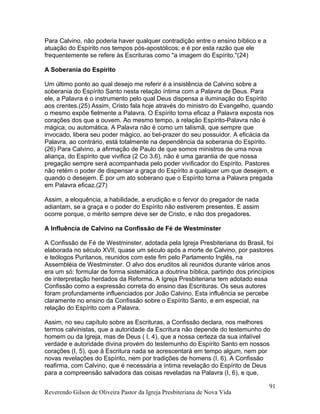 Para Calvino, não poderia haver qualquer contradição entre o ensino bíblico e a
atuação do Espírito nos tempos pós-apostólicos; e é por esta razão que ele
frequentemente se refere às Escrituras como "a imagem do Espírito."(24)
A Soberania do Espírito
Um último ponto ao qual desejo me referir é a insistência de Calvino sobre a
soberania do Espírito Santo nesta relação íntima com a Palavra de Deus. Para
ele, a Palavra é o instrumento pelo qual Deus dispensa a iluminação do Espírito
aos crentes.(25) Assim, Cristo fala hoje através do ministro do Evangelho, quando
o mesmo expõe fielmente a Palavra. O Espírito torna eficaz a Palavra exposta nos
corações dos que a ouvem. Ao mesmo tempo, a relação Espírito-Palavra não é
mágica, ou automática. A Palavra não é como um talismã, que sempre que
invocado, libera seu poder mágico, ao bel-prazer do seu possuidor. A eficácia da
Palavra, ao contrário, está totalmente na dependência da soberania do Espírito.
(26) Para Calvino, a afirmação de Paulo de que somos ministros de uma nova
aliança, do Espírito que vivifica (2 Co 3.6), não é uma garantia de que nossa
pregação sempre será acompanhada pelo poder vivificador do Espírito. Pastores
não retém o poder de dispensar a graça do Espírito a qualquer um que desejem, e
quando o desejem. É por um ato soberano que o Espírito torna a Palavra pregada
em Palavra eficaz.(27)
Assim, a eloquência, a habilidade, a erudição e o fervor do pregador de nada
adiantam, se a graça e o poder do Espírito não estiverem presentes. E assim
ocorre porque, o mérito sempre deve ser de Cristo, e não dos pregadores.
A Influência de Calvino na Confissão de Fé de Westminster
A Confissão de Fé de Westminster, adotada pela Igreja Presbiteriana do Brasil, foi
elaborada no século XVII, quase um século após a morte de Calvino, por pastores
e teólogos Puritanos, reunidos com este fim pelo Parlamento Inglês, na
Assembléia de Westminster. O alvo dos eruditos ali reunidos durante vários anos
era um só: formular de forma sistemática a doutrina bíblica, partindo dos princípios
de interpretação herdados da Reforma. A Igreja Presbiteriana tem adotado essa
Confissão como a expressão correta do ensino das Escrituras. Os seus autores
foram profundamente influenciados por João Calvino. Esta influência se percebe
claramente no ensino da Confissão sobre o Espírito Santo, e em especial, na
relação do Espírito com a Palavra.
Assim, no seu capítulo sobre as Escrituras, a Confissão declara, nos melhores
termos calvinistas, que a autoridade da Escritura não depende do testemunho do
homem ou da Igreja, mas de Deus ( I, 4), que a nossa certeza da sua infalível
verdade e autoridade divina provém do testemunho do Espírito Santo em nossos
corações (I, 5), que à Escritura nada se acrescentará em tempo algum, nem por
novas revelações do Espírito, nem por tradições de homens (I, 6). A Confissão
reafirma, com Calvino, que é necessária a íntima revelação do Espírito de Deus
para a compreensão salvadora das coisas reveladas na Palavra (I, 6), e que,
Reverendo Gilson de Oliveira Pastor da Igreja Presbiteriana de Nova Vida
91
 