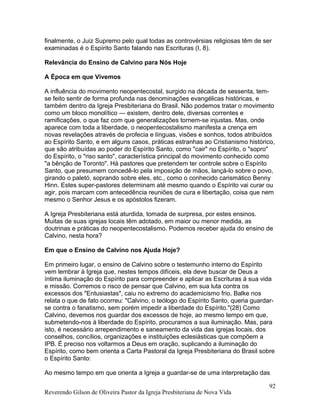 finalmente, o Juiz Supremo pelo qual todas as controvérsias religiosas têm de ser
examinadas é o Espírito Santo falando nas Escrituras (I, 8).
Relevância do Ensino de Calvino para Nós Hoje
A Época em que Vivemos
A influência do movimento neopentecostal, surgido na década de sessenta, tem-
se feito sentir de forma profunda nas denominações evangélicas históricas, e
também dentro da Igreja Presbiteriana do Brasil. Não podemos tratar o movimento
como um bloco monolítico — existem, dentro dele, diversas correntes e
ramificações, o que faz com que generalizações tornem-se injustas. Mas, onde
aparece com toda a liberdade, o neopentecostalismo manifesta a crença em
novas revelações através de profecia e línguas, visões e sonhos, todos atribuídos
ao Espírito Santo, e em alguns casos, práticas estranhas ao Cristianismo histórico,
que são atribuídas ao poder do Espírito Santo, como "cair" no Espírito, o "sopro"
do Espírito, o "riso santo", característica principal do movimento conhecido como
"a bênção de Toronto". Há pastores que pretendem ter controle sobre o Espírito
Santo, que presumem concedê-lo pela imposição de mãos, lançá-lo sobre o povo,
girando o paletó, soprando sobre eles, etc., como o conhecido carismático Benny
Hinn. Estes super-pastores determinam até mesmo quando o Espírito vai curar ou
agir, pois marcam com antecedência reuniões de cura e libertação, coisa que nem
mesmo o Senhor Jesus e os apóstolos fizeram.
A Igreja Presbiteriana está aturdida, tomada de surpresa, por estes ensinos.
Muitas de suas igrejas locais têm adotado, em maior ou menor medida, as
doutrinas e práticas do neopentecostalismo. Podemos receber ajuda do ensino de
Calvino, nesta hora?
Em que o Ensino de Calvino nos Ajuda Hoje?
Em primeiro lugar, o ensino de Calvino sobre o testemunho interno do Espírito
vem lembrar à Igreja que, nestes tempos difíceis, ela deve buscar de Deus a
íntima iluminação do Espírito para compreender e aplicar as Escrituras à sua vida
e missão. Corremos o risco de pensar que Calvino, em sua luta contra os
excessos dos "Entusiastas", caiu no extremo do academicismo frio. Balke nos
relata o que de fato ocorreu: "Calvino, o teólogo do Espírito Santo, queria guardar-
se contra o fanatismo, sem porém impedir a liberdade do Espírito."(28) Como
Calvino, devemos nos guardar dos excessos de hoje, ao mesmo tempo em que,
submetendo-nos à liberdade do Espírito, procuramos a sua iluminação. Mas, para
isto, é necessário arrependimento e saneamento da vida das igrejas locais, dos
conselhos, concílios, organizações e instituições eclesiásticas que compõem a
IPB. É preciso nos voltarmos a Deus em oração, suplicando a iluminação do
Espírito, como bem orienta a Carta Pastoral da Igreja Presbiteriana do Brasil sobre
o Espírito Santo:
Ao mesmo tempo em que orienta a Igreja a guardar-se de uma interpretação das
Reverendo Gilson de Oliveira Pastor da Igreja Presbiteriana de Nova Vida
92
 