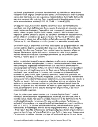 Escrituras que parte dos princípios hermenêuticos equivocados da experiência
neopentecostal, a Igreja também adverte contra uma interpretação intelectualizada
e árida das Escrituras, que se esquece da necessidade da iluminação do Espírito
para sua compreensão e de que Deus promete ensinar àqueles que procuram
andar em santidade e retidão (Sl 119.18, 33-34; Lc 24.44-45).(29)
Em segundo lugar, Calvino nos desafia a examinar todas as manifestações
espirituais pelo crivo da Palavra de Deus, quanto à natureza, ao propósito, e ao
modo destas manifestações. Essa prática está pressupondo corretamente o
ensino bíblico de que o Espírito Santo não se contradiz. As Escrituras foram
inspiradas por ele. Embora o Espírito aja de formas distintas em épocas distintas,
jamais o faz em contradição ao que nos revelou na Palavra. Deveríamos estar
abertos para o fato de que o Espírito tem enfatizado aspectos diferentes da
Palavra em épocas diferentes — porém, jamais indo além dela ou contra ela.
Em terceiro lugar, o ensinode Calvino nos alerta contra os que pretendem ter total
controle sobre o Espírito, que pretendem dispensar o batismo do Espírito pela
imposição de mãos, que "ensinam" aos crentes imaturos e incautos a falar em
línguas. Alerta-nos a rejeitar todo ensino, movimento, culto, liturgia, onde a
Palavra de Deus não receba a devida proeminência. Se o Espírito fala pela
Palavra, a Palavra deve ser o centro.
Muitos presbiterianos consideram-se calvinistas e reformados, mas quantos
realmente percebem as implicações do ensino calvinista reformado sobre a obra
do Espírito para as práticas neopentecostais que são aceitas em muitas das
nossas igrejas? Calvino foi, de fato, um homem do Espírito Santo, que guiado por
Ele, tornou-se o principal instrumento de Deus para a Reforma do século XVI,
movimento que, na realidade, foi um dos maiores reavivamentos espirituais
ocorridos na Igreja Cristã, após o período apostólico. Todos nós queremos um
reavivamento espiritual, da mesma magnitude. Calvino, que viveu e ministrou em
meio àquela tremenda manifestação de poder divino, não teve receio de ofender o
Espírito por inquirir, de forma profunda e meticulosa, sobre a genuinidade dos
fenômenos que sempre acompanham os grandes movimentos espirituais da
História. Se por um lado não devemos ter medo do que o Espírito possa fazer, por
outro, devemos temer a obra espúria dos espíritos enganadores, e do nosso
próprio coração enganoso.
E por fim, vale a pena mencionarmos que "a era do Espírito Santo", como é
conhecida em muitos meios neopentecostais, iniciou-se, não em 1906, com a
reunião na rua Azuza, nos Estados Unidos, mas desde o dia de Pentecoste. As
evidências bíblicas são numerosas. Em seu sermão no dia de Pentecoste, o
apóstolo Pedro declarou que a descida do Espírito estava inaugurando os últimos
dias (At 2.16-21). Os demais apóstolos ensinaram, semelhantemente, que os
últimos dias, a dispensação anterior ao dia do julgamento final, já havia chegado
( 1 Co 7:29; 1 Jo 2.18). Enfatizo esse ponto pois alguns poderiam argumentar que
estamos vivendo hoje na "era do Espírito", e que Calvino viveu antes dessa época.
Os que assim acreditam, afirmam que hoje o Espírito está agindo de uma forma
Reverendo Gilson de Oliveira Pastor da Igreja Presbiteriana de Nova Vida
93
 