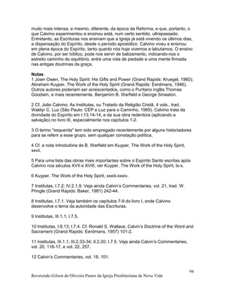 muito mais intensa, e mesmo, diferente, da época da Reforma, e que, portanto, o
que Calvino experimentou e ensinou está, num certo sentido, ultrapassado.
Entretanto, as Escrituras nos ensinam que a Igreja já está vivendo os últimos dias,
a dispensação do Espírito, desde o período apostólico. Calvino viveu e ensinou
em plena época do Espírito, tanto quanto nós hoje vivemos e labutamos. O ensino
de Calvino, por ser bíblico, pode nos servir de balizamento, indicando-nos o
estreito caminho do equilíbrio, entre uma vida de piedade e uma mente firmada
nas antigas doutrinas da graça.
Notas
1 Jown Owen, The Holy Spirit: His Gifts and Power (Grand Rapids: Kruegel, 1960);
Abraham Kuyper, The Work of the Holy Spirit (Grand Rapids: Eerdmans, 1946).
Outros autores poderiam ser acrescentados, como o Puritano inglês Thomas
Goodwin, e mais recentemente, Benjamim B. Warfield e George Smeaton.
2 Cf. João Calvino, As Institutas, ou Tratado da Religião Cristã, 4 vols., trad.
Waldyr C. Luz (São Paulo: CEP e Luz para o Caminho, 1989). Calvino trata da
divindade do Espírito em I.13.14-14, e da sua obra redentora (aplicando a
salvação) no livro III, especialmente nos capítulos 1-2.
3 O termo "esquerda" tem sido empregado recentemente por alguns historiadores
para se referir a esse grupo, sem qualquer conotação política.
4 Cf. a nota introdutória de B. Warfield em Kuyper, The Work of the Holy Spirit,
xxvii.
5 Para uma lista das obras mais importantes sobre o Espírito Santo escritas após
Calvino nos séculos XVII e XVIII, ver Kuyper, The Work of the Holy Spirit, lx-x.
6 Kuyper, The Work of the Holy Spirit, xxxiii-xxxiv.
7 Institutas, I.7.2; IV.2.1,9. Veja ainda Calvin’s Commentaries, vol. 21, trad. W.
Pringle (Grand Rapids: Baker, 1981) 242-44.
8 Institutas, I.7.1. Veja também os capítulos 7-9 do livro I, onde Calvino
desenvolve o tema da autoridade das Escrituras.
9 Institutas, III.1.1; I.7.5.
10 Institutas, I.8.13; I.7.4. Cf. Ronald S. Wallace, Calvin’s Doctrine of the Word and
Sacrament (Grand Rapids: Eerdmans, 1957) 101-2.
11 Institutas, III.1.1; III.2.33-34; II.2.20; I.7.5. Veja ainda Calvin’s Commentaries,
vol. 20, 116-17, e vol. 22, 257.
12 Calvin’s Commentaries, vol. 18, 101.
Reverendo Gilson de Oliveira Pastor da Igreja Presbiteriana de Nova Vida
94
 