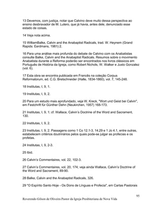 13 Devemos, com justiça, notar que Calvino deve muito dessa perspectiva ao
ensino desbravador de M. Lutero, que já havia, antes dele, denunciado esse
estado de coisas.
14 Veja nota acima.
15 WilliamBalke, Calvin and the Anabaptist Radicals, trad. W. Heynem (Grand
Rapids: Eerdmans, 1981) 2.
16 Para uma análise mais profunda do debate de Calvino com os Anabatistas
consulte Balke, Calvin and the Anabaptist Radicals. Resumos sobre o movimento
Anabatista durante a Reforma poderão ser encontrados nos livros clássicos em
Português de História da Igreja, como Robert Nichols, W. Walker e Justo Gonzalez
(vol. 6).
17 Esta obra se encontra publicada em Francês na coleção Corpus
Reformatorum, ed. C.G. Bretschneider (Halle, 1834-1860), vol. 7, 145-248.
18 Institutas, I, 9, 1.
19 Institutas, I, 9, 2.
20 Para um estudo mais aprofundado, veja W. Kreck, "Wort und Geist bei Calvin",
em Festchrift für Günther Dehn (Neukirchen, 1957) 168-173.
21 Institutas, I, 9, 1; cf. Wallace, Calvin’s Doctrine of the Word and Sacrament,
130.
22 Institutas, I, 9, 2.
23 Institutas, I, 9, 2. Passagens como 1 Co 12.1-3, 14.29 e 1 Jo 4.1, entre outras,
estabelecem critérios doutrinários pelos quais pode-se julgar as profecias e os
profetas.
24 Institutas, I, 9, 2-3.
25 Ibid.
26 Calvin’s Commentaires, vol. 22, 102-3.
27 Calvin’s Commentaires, vol. 20, 174; veja ainda Wallace, Calvin’s Doctrine of
the Word and Sacrament, 89-90.
28 Balke, Calvin and the Anabaptist Radicals, 326.
29 "O Espírito Santo Hoje - Os Dons de Línguas e Profecia", em Cartas Pastorais
Reverendo Gilson de Oliveira Pastor da Igreja Presbiteriana de Nova Vida
95
 