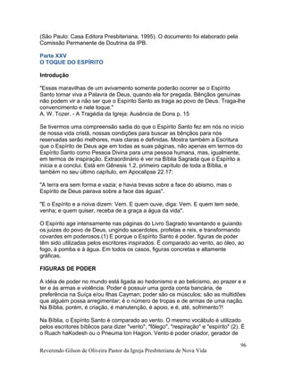 (São Paulo: Casa Editora Presbiteriana, 1995). O documento foi elaborado pela
Comissão Permanente de Doutrina da IPB.
Parte XXV
O TOQUE DO ESPÍRITO
Introdução
"Essas maravilhas de um avivamento somente poderão ocorrer se o Espírito
Santo tornar viva a Palavra de Deus, quando ela for pregada. Bênçãos genuínas
não podem vir a não ser que o Espírito Santo as traga ao povo de Deus. Traga-lhe
convencimento e nele toque."
A. W. Tozer. - A Tragédia da Igreja: Ausência de Dons p. 15
Se tivermos uma compreensão sadia do que o Espírito Santo fez em nós no início
de nossa vida cristã, nossas condições para buscar as bênçãos para nós
reservadas serão melhores, mais claras e definidas. Mostra também a Escritura
que o Espírito de Deus age em todas as suas páginas, não apenas em termos do
Espírito Santo como Pessoa Divina para uma pessoa humana, mas, igualmente,
em termos de inspiração. Extraordinário é ver na Bíblia Sagrada que o Espírito a
inicia e a conclui. Está em Gênesis 1.2, primeiro capítulo de toda a Bíblia, e
também no seu último capítulo, em Apocalipse 22.17:
"A terra era sem forma e vazia; e havia trevas sobre a face do abismo, mas o
Espírito de Deus pairava sobre a face das águas".
"E o Espírito e a noiva dizem: Vem. E quem ouve, diga: Vem. E quem tem sede,
venha; e quem quiser, receba de a graça a água da vida".
O Espírito age intensamente nas páginas do Livro Sagrado levantando e guiando
os juizes do povo de Deus, ungindo sacerdotes, profetas e reis, e transformando
covardes em poderosos.(1) E porque o Espírito Santo é poder, figuras de poder
têm sido utilizadas pelos escritores inspirados. É comparado ao vento, ao óleo, ao
fogo, à pomba e à água. Em todos os casos, figuras concretas e altamente
gráficas.
FIGURAS DE PODER
A idéia de poder no mundo está ligada ao hedonismo e ao belicismo, ao prazer e e
ter e às armas e violência. Poder é possuir uma gorda conta bancária, de
preferência na Suíça e/ou Ilhas Cayman; poder são os músculos; são as multidões
que alguém possa arregimentar; é o número de tropas e de armas de uma nação.
Na Bíblia, porém, é criação, é manutenção, é apoio, e é, até, sofrimento?!
Na Bíblia, o Espírito Santo é comparado ao vento. O mesmo vocábulo é utilizado
pelos escritores bíblicos para dizer "vento", "fôlego", "respiração" e "espírito" (2). É
o Ruach haKodesh ou o Pneuma ton Hagion. Vento é poder criador, gerador de
Reverendo Gilson de Oliveira Pastor da Igreja Presbiteriana de Nova Vida
96
 