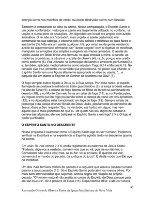 energia como nos moinhos de vento, ou poder destruidor como num furacão.
Também é comparado ao óleo ou azeite. Nessa comparação, o Espírito Santo é
um poder confortador, visto que o azeite era largamente utilizado no conforto, na
unção, e numa série de situações. Um dignitário em Israel era ungido com azeite
aromático. O rei não era "coroado", mas ungido, o azeite perfumado era
derramado na sua cabeça, e escorria pelo seu cabelo e molhava as suas faces e
sua barba (3). Não era um azeite qualquer. Há, por sinal, muita gente vendendo
azeite de supermercado afirmando ser "azeite ungido" com o objetivo de mistificar,
manipular as emoções dos simples e enganar os menos avisados. O azeite da
unção usado em Israel tinha uma fórmula, na qual entrava a mirra, a canela, as
madeiras aromáticas, a cássia e o azeite de oliveira (4), razão porque era usado
como perfume (5). Era utilizado na iluminação deixando o ambiente perfumado(6),
e, também, aplicado medicinalmente como atestam Tiago 5.14 e Marcos 6.13. No
consolo que traz, portanto, no conforto que proporciona, no poder que infunde, o
Espírito Santo tem uma figura altamente apropriada no óleo ou azeite: "... e
daquele dia em diante o Espírito do Senhor se apoderou de Davi" (7).
O fogo sempre esteve ligado a Deus ou à Sua justiça. Por essa razão, a espada
flamejante se postava à entrada do Éden guardando-o (8); a sarça ardente estava
no alto do Sinai (9); a coluna de fogo liderou os filhos de Israel na caminhada no
deserto (10); e no Monte Carmelo havia um altar de fogo (11); e, no Pentecostes,
as línguas como que de fogo pousando sobre a cabeça de cada um dos apóstolos
(12); e no Apocalipse está mencionado um lago de fogo (13). Sempre sinais da
presença e da justiça divinas! Sinais de Deus! João, previamente ao ministério de
Jesus, disse a Seu respeito: "Eu, na verdade, vos batizo em água, mas vem
aquele que é mais poderoso do que eu, de quem não sou digno de desatar a
correia das alparcas; ele vos batizará no Espírito Santo e em fogo" (14). O fogo é
poder purificador.
O ESPÍRITO SANTO NO DESCRENTE
Nossa proposta é examinar como o Espírito Santo age no ser humano. Podemos
verificar na Escritura e na experiência o Espírito agindo tanto no descrente quanto
no crente.
Em João 16, nos versos 7 e 8, estão registradas as palavras de Jesus Cristo:
"Todavia, digo-vos a verdade, convém-vos que eu vá; pois se eu não for, o
Consolador não virá a vós; mas, se eu for, vo-lo enviarei. E quando ele vier,
convencerá o mundo do pecado, da justiça e do juízo". É deste modo que Ele age
no incrédulo.
Um dos mais terríveis efeitos do pecado é a cegueira que ataca a pessoa humana
quanto a seus pecados (15). Só o Espírito Santo pode abrir os nossos olhos. Por
mais bem intencionados que sejamos, somos cegos em relação ao próprio
pecado. "O homem natural não aceita as coisas do Espírito de Deus porque para
ele são loucura", diz a palavra de Deus (16). Dependemos dEle; e até os nossos
Reverendo Gilson de Oliveira Pastor da Igreja Presbiteriana de Nova Vida
97
 