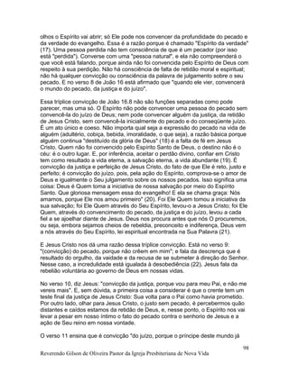 olhos o Espírito vai abrir; só Ele pode nos convencer da profundidade do pecado e
da verdade do evangelho. Essa é a razão porque é chamado "Espírito da verdade"
(17). Uma pessoa perdida não tem consciência de que é um pecador (por isso
está "perdida"). Converse com uma "pessoa natural", e ela não compreenderá o
que você está falando, porque ainda não foi convencida pelo Espírito de Deus com
respeito à sua perdição. Não há consciência de falta de retidão moral e espiritual;
não há qualquer convicção ou consciência da palavra de julgamento sobre o seu
pecado. E no verso 8 de João 16 está afirmado que "quando ele vier, convencerá
o mundo do pecado, da justiça e do juízo".
Essa tríplice convicção de João 16.8 não são funções separadas como pode
parecer, mas uma só. O Espírito não pode convencer uma pessoa do pecado sem
convencê-la do juízo de Deus; nem pode convencer alguém da justiça, da retidão
de Jesus Cristo, sem convencê-la inicialmente do pecado e do conseqüente juízo.
É um ato único e coeso. Não importa qual seja a expressão do pecado na vida de
alguém (adultério, cobiça, bebida, imoralidade, o que seja), a razão básica porque
alguém continua "destituído da glória de Deus" (18) é a falta de fé em Jesus
Cristo. Quem não foi convencido pelo Espírito Santo de Deus, o destino não é o
céu: é o outro lugar. E, por inferência, aceitar o perdão divino, confiar em Cristo
tem como resultado a vida eterna, a salvação eterna, a vida abundante (19). É
convicção da justiça e perfeição de Jesus Cristo, do fato de que Ele é reto, justo e
perfeito; é convicção do juízo, pois, pela ação do Espírito, comprova-se o amor de
Deus e igualmente o Seu julgamento sobre os nossos pecados. Isso significa uma
coisa: Deus é Quem toma a iniciativa de nossa salvação por meio do Espírito
Santo. Que gloriosa mensagem essa do evangelho! E ela se chama graça: Nós
amamos, porque Ele nos amou primeiro" (20). Foi Ele Quem tomou a iniciativa da
sua salvação; foi Ele Quem através do Seu Espírito, levou-o a Jesus Cristo; foi Ele
Quem, através do convencimento do pecado, da justiça e do juízo, levou a cada
fiel a se ajoelhar diante de Jesus. Deus nos procura antes que nós O procuremos,
ou seja, embora sejamos cheios de rebeldia, preconceito e indiferença, Deus vem
a nós através do Seu Espírito, lei espiritual encontrada na Sua Palavra (21).
E Jesus Cristo nos dá uma razão dessa tríplice convicção. Está no verso 9:
"(convicção) do pecado, porque não crêem em mim"; e fala da descrença que é
resultado do orgulho, da vaidade e da recusa de se submeter à direção do Senhor.
Nesse caso, a incredulidade está igualada à desobediência (22). Jesus fala da
rebelião voluntária ao governo de Deus em nossas vidas.
No verso 10, diz Jesus: "convicção da justiça, porque vou para meu Pai, e não me
vereis mais". E, sem dúvida, a primeira coisa a considerar é que o crente tem um
teste final da justiça de Jesus Cristo: Sua volta para o Pai como havia prometido.
Por outro lado, olhar para Jesus Cristo, o justo sem pecado, é percebermos quão
distantes e caídos estamos da retidão de Deus, e, nesse ponto, o Espírito nos vai
levar a pesar em nosso íntimo o fato do pecado contra o senhorio de Jesus e a
ação de Seu reino em nossa vontade.
O verso 11 ensina que é convicção "do juízo, porque o príncipe deste mundo já
Reverendo Gilson de Oliveira Pastor da Igreja Presbiteriana de Nova Vida
98
 