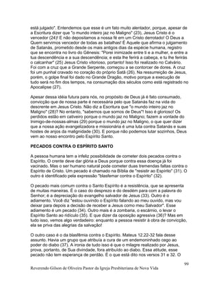 está julgado". Entendemos que esse é um fato muito alentador, porque, apesar de
a Escritura dizer que "o mundo inteiro jaz no Maligno" (23), Jesus Cristo é o
vencedor (24)! E não depositamos a nossa fé em um Cristo derrotado! O Deus a
Quem servimos vencedor de todas as batalhas! É Aquele que afirma o julgamento
de Satanás, prometido desde os mais antigos dias da espécie humana, registro
que se encontra no livro do Gênesis: "Porei inimizade entre ti e a mulher, e entre a
tua descendência e a sua descendência; e esta lhe ferirá a cabeça, e tu lhe ferirás
o calcanhar" (25) Jesus Cristo vitorioso, portanto! Isso foi realizado no Calvário.
Foi com a cruz que a Grande Serpente, começou a se contorcer de dores. A cruz
foi um punhal cravado no coração do próprio Satã (26). Na ressurreição de Jesus,
porém, o golpe final foi dado no Grande Dragão, motivo porque a execução de
tudo será no fim dos tempos, na consumação dos séculos como está registrado no
Apocalipse (27).
Apesar dessa idéia futura para nós, no propósito de Deus já é fato consumado,
convicção que de nossa parte é necessária pelo que Satanás faz na vida do
descrente em Jesus Cristo. Não diz a Escritura que "o mundo inteiro jaz no
Maligno" (28)? No entanto, "sabemos que somos de Deus"! Isso é glorioso! Os
perdidos estão em cativeiro porque o mundo jaz no Maligno; fazem a vontade do
Inimigo-de-nossas-almas (29) porque o mundo jaz no Maligno, o que quer dizer
que a nossa ação evangelizadora e missionária é uma luta contra Satanás e suas
hostes de anjos da malignidade (30). E porque não podemos lutar sozinhos, Deus
vem ao nosso encontro pelo Espírito Santo.
PECADOS CONTRA O ESPÍRITO SANTO
A pessoa humana tem a infeliz possibilidade de cometer dois pecados contra o
Espírito. O crente deve dar glória a Deus porque contra essa doença já foi
vacinado. Mas o ser humano natural pode cometer duas tremendas faltas contra o
Espírito de Cristo. Um pecado é chamado na Bíblia de "resistir ao Espírito" (31). O
outro é identificado pela expressão "blasfemar contra o Espírito" (32).
O pecado mais comum contra o Santo Espírito é a resistência, que se apresenta
de muitas maneiras. É o caso do desprezo e do desdém para com a palavra do
Senhor; é a depreciação do evangelho salvador de Jesus (33). Outro é o
adiamento. Você diz "estou ouvindo o Espírito falando ao meu ouvido, mas vou
deixar para depois a decisão de receber a Jesus como meu Salvador". Esse
adiamento é um pecado (34). Outro mais é a zombaria, o escárnio, o levar o
Espírito Santo ao ridículo (35). E que dizer da oposição agressiva (36)? Mas em
tudo isso, vemos algo verdadeiro: enquanto a pessoa resistir à obra de convicção,
ela se priva das alegrias da salvação!
O outro caso é o da blasfêmia contra o Espírito. Mateus 12.22-32 fala desse
assunto. Havia um grupo que atribuía a cura de um endemoninhado cego ao
poder do diabo (37). A ironia de tudo isso é que o milagre realizado por Jesus,
prova, portanto, de Sua divindade, fora atribuído ao diabo. Essa atitude, esse
pecado não tem esperança de perdão. É o que está dito nos versos 31 e 32. O
Reverendo Gilson de Oliveira Pastor da Igreja Presbiteriana de Nova Vida
99
 