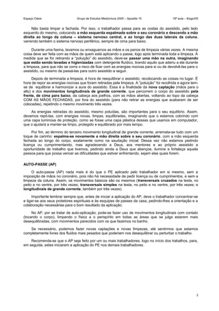 Espaço Oásis Grupo de Estudos Mediúnicos 2005 – Apostila 15 18ª aula – 8/ago/05
Não basta limpar a fachada. Por isso, o trabalhador passa para as costas do assistido, pelo lado
esquerdo do mesmo, colocando a mão esquerda espalmada sobre o seu coronário e descendo a mão
direita ao longo da coluna – sistema nervoso central, e ao longo das duas laterais da coluna,
varrendo também o sistema nervoso periférico, sempre de cima para baixo.
Durante uma faxina, lavamos ou enxaguamos as mãos e os panos de limpeza várias vezes. A mesma
coisa deve ser feita com as mãos de quem está aplicando o passe, logo após terminada toda a limpeza. À
medida que se for retirando a “poluição” do assistido, deve-se passar uma mão na outra, imaginando
que estão sendo lavadas e higienizadas com detergente fluídico, tirando aquilo que aderiu a ela durante
a limpeza, para que não se corra o risco de ficar com as energias nocivas para si ou de devolvê-las para o
assistido, ou mesmo de passá-las para outro assistido a seguir.
Depois de terminada a limpeza, é hora de reequilibrar o assistido, recolocando as coisas no lugar. É
hora de repor as energias nocivas que foram retiradas pela limpeza. A ”poluição” foi recolhida e agora tem-
se de equilibrar e harmonizar a aura do assistido. Essa é a finalidade da nova captação (mãos para o
alto) e dos movimentos longitudinais de grande corrente, que percorrem o corpo do assistido pela
frente, de cima para baixo, da cabeça aos joelhos, com as mãos abertas, voltando ao topo da cabeça
COM AS MÃOS FECHADAS, por fora do assistido (para não retirar as energias que acabaram de ser
colocadas), repetindo o mesmo movimento três vezes.
As energias retiradas do assistido, mesmo poluídas, são importantes para o seu equilíbrio. Assim,
devemos repô-las, com energias novas, limpas, equilibradas, imaginando que o estamos cobrindo com
uma capa luminosa de proteção, como se fosse uma capa plástica dessas que usamos em computador,
que o ajudará a manter-se limpo, protegido e equilibrado por mais tempo.
Por fim, ao término do terceiro movimento longitudinal de grande corrente, arremata-se tudo com um
toque de carinho: espalma-se novamente a mão direita sobre o seu coronário, com a mão esquerda
fechada ao longo do corpo, exatamente como na saudação inicial. Dessa vez não estamos pedindo
licença ou cumprimentando, mas agradecendo a Deus, aos mentores e ao próprio assistido a
oportunidade de trabalho que tivemos, pedindo ainda a Deus que abençoe, ilumine e fortaleça aquela
pessoa para que possa vencer as dificuldades que estiver enfrentando, sejam elas quais forem.
AUTO-PASSE (AP)
O auto-passe (AP) nada mais é do que o PE aplicado pelo trabalhador em si mesmo, sem a
imposição de mãos no coronário, pois não há necessidade de pedir licença ou de cumprimentos, e sem a
limpeza da coluna. Assim, os movimentos básicos são os mesmos (transversais cruzados na testa, no
peito e no ventre, por três vezes; transversais simples na testa, no peito e no ventre, por três vezes; e
longitudinais de grande corrente, também por três vezes).
Importante lembrar sempre que, antes de iniciar a aplicação do AP, deve o trabalhador concentrar-se
e ligar-se aos seus protetores espirituais e às esquipes de passes da casa, pedindo-lhes a orientação e a
colaboração necessárias para o bom resultado da aplicação.
No AP, por se tratar de auto-aplicação, pode-se fazer uso de movimentos longitudinais com contato
(tocando o corpo), limpando o físico e o perispírito em todas as áreas que se julga estarem mais
desequilibradas, com movimentos parecidos com os que fazemos no banho.
Se necessário, podemos fazer novas captações e novas limpezas, até sentirmos que estamos
completamente livres dos fluidos mais pesados que poderiam nos desequilibrar ou perturbar o trabalho.
Recomenda-se que o AP seja feito por um ou mais trabalhadores, logo no início dos trabalhos, para,
em seguida, estes iniciarem a aplicação do PE nos demais trabalhadores.
2
 