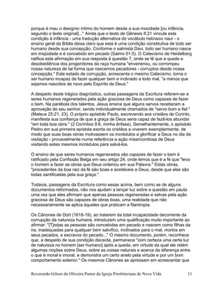 porque é mau o desígnio íntimo do homem desde a sua mocidade [ou infância,
segundo o texto original]..." Ainda que o texto de Gênesis 8:21 vincule esta
condição à infância - uma tradução alternativa do vocábulo hebraico naur - o
ensino geral da Bíblia deixa claro que esta é uma condição constitutiva de todo ser
humano desde sua concepção. Conforme o salmista Davi, todo ser humano nasce
em iniqüidade e é concebido em pecado (Salmo 51:5). O Catecismo de Heidelberg
ratifica esta afirmação em sua resposta à questão 7, onde se lê que a queda e
desobediência dos progenitores da raça humana "envenenou, ou corrompeu
nossa natureza de tal forma que nascemos pecadores - corruptos desde nossa
concepção." Este estado de corrupção, acrescenta o mesmo Catecismo, torna o
ser humano incapaz de fazer qualquer bem e inclinado a todo mal, "a menos que
sejamos nascidos de novo pelo Espírito de Deus."
A despeito deste trágico diagnóstico, outras passagens da Escritura referem-se a
seres humanos regenerados pela ação graciosa de Deus como capazes de fazer
o bem. Na parábola dos talentos, Jesus ensina que alguns servos receberam a
aprovação do seu senhor, sendo individualmente chamados de "servo bom e fiel."
(Mateus 25:21, 23). O próprio apóstolo Paulo, escrevendo aos cristãos de Corinto,
manifesta sua confiança de que a graça de Deus seria capaz de fazê-los abundar
"em toda boa obra." (2 Coríntios 9:8, minha ênfase). Semelhantemente, o apóstolo
Pedro em sua primeira epístola exorta os cristãos a viverem exemplarmente, de
modo que suas boas obras motivassem os incrédulos a glorificar a Deus no dia da
visitação - provavelmente numa referência a ação misericordiosa de Deus
visitando estes mesmos incrédulos para salvá-los.
O ensino de que seres humanos regenerados são capazes de fazer o bem é
ratificado pela Confissão Belga em seu artigo 24, onde lemos que é a fé que "leva
o homem a fazer as obras que Deus ordenou em sua Palavra." Estas obras,
"procedentes da boa raiz da fé são boas e aceitáveis a Deus, desde que elas são
todas santificadas pela sua graça."
Todavia, passagens da Escritura como essas acima, bem como as de alguns
documentos reformados, não nos ajudam a lançar luz sobre a questão em pauta
uma vez que eles afirmam que apenas pessoas regeneradas e salvas pela ação
graciosa de Deus são capazes de obras boas, uma realidade que não
necessariamente se aplica àqueles que praticam a filantropia.
Os Cânones de Dort (1618-19), ao tratarem da total incapacidade decorrente da
corrupção da natureza humana, introduzem uma qualificação muito importante ao
afirmar: "[T]odas as pessoas são concebidas em pecado e nascem como filhas da
ira, inadequadas para qualquer bem salvífico, inclinados para o mal, mortos em
seus pecados, e escravos do pecado..." O mesmo documento, porém, reconhece
que, a despeito de sua condição decaída, permanece "com certeza uma certa luz
de natureza no homem [ser humano] após a queda, em virtude da qual ele retém
algumas noções sobre Deus, sobre as coisas naturais e acerca da diferença entre
o que é moral e imoral, e demonstra um certo anelo pela virtude e por um bom
comportamento exterior." Os mesmos Cânones se apressam em acrescentar que
Reverendo Gilson de Oliveira Pastor da Igreja Presbiteriana de Nova Vida 11
 