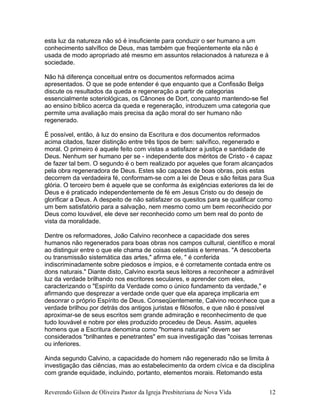 esta luz da natureza não só é insuficiente para conduzir o ser humano a um
conhecimento salvífico de Deus, mas também que freqüentemente ela não é
usada de modo apropriado até mesmo em assuntos relacionados à natureza e à
sociedade.
Não há diferença conceitual entre os documentos reformados acima
apresentados. O que se pode entender é que enquanto que a Confissão Belga
discute os resultados da queda e regeneração a partir de categorias
essencialmente soteriológicas, os Cânones de Dort, conquanto mantendo-se fiel
ao ensino bíblico acerca da queda e regeneração, introduzem uma categoria que
permite uma avaliação mais precisa da ação moral do ser humano não
regenerado.
É possível, então, à luz do ensino da Escritura e dos documentos reformados
acima citados, fazer distinção entre três tipos de bem: salvífico, regenerado e
moral. O primeiro é aquele feito com vistas a satisfazer a justiça e santidade de
Deus. Nenhum ser humano per se - independente dos méritos de Cristo - é capaz
de fazer tal bem. O segundo é o bem realizado por aqueles que foram alcançados
pela obra regeneradora de Deus. Estes são capazes de boas obras, pois estas
decorrem da verdadeira fé, conformam-se com a lei de Deus e são feitas para Sua
glória. O terceiro bem é aquele que se conforma às exigências exteriores da lei de
Deus e é praticado independentemente de fé em Jesus Cristo ou do desejo de
glorificar a Deus. A despeito de não satisfazer os quesitos para se qualificar como
um bem satisfatório para a salvação, nem mesmo como um bem reconhecido por
Deus como louvável, ele deve ser reconhecido como um bem real do ponto de
vista da moralidade.
Dentre os reformadores, João Calvino reconhece a capacidade dos seres
humanos não regenerados para boas obras nos campos cultural, científico e moral
ao distinguir entre o que ele chama de coisas celestiais e terrenas. "A descoberta
ou transmissão sistemática das artes," afirma ele, " é conferida
indiscriminadamente sobre piedosos e ímpios, e é corretamente contada entre os
dons naturais." Diante disto, Calvino exorta seus leitores a reconhecer a admirável
luz da verdade brilhando nos escritores seculares, e aprender com eles,
caracterizando o "Espírito da Verdade como o único fundamento da verdade," e
afirmando que desprezar a verdade onde quer que ela apareça implicaria em
desonrar o próprio Espírito de Deus. Conseqüentemente, Calvino reconhece que a
verdade brilhou por detrás dos antigos juristas e filósofos, e que não é possível
aproximar-se de seus escritos sem grande admiração e reconhecimento de que
tudo louvável e nobre por eles produzido procedeu de Deus. Assim, aqueles
homens que a Escritura denomina como "homens naturais" devem ser
considerados "brilhantes e penetrantes" em sua investigação das "coisas terrenas
ou inferiores.
Ainda segundo Calvino, a capacidade do homem não regenerado não se limita à
investigação das ciências, mas ao estabelecimento da ordem cívica e da disciplina
com grande equidade, incluindo, portanto, elementos morais. Retomando esta
Reverendo Gilson de Oliveira Pastor da Igreja Presbiteriana de Nova Vida 12
 