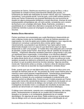 perspectiva de Calvino, Stackhouse reconhece que a graça de Deus, e não a
capacidade da vontade humana profundamente afetada pelo pecado, é o
fundamento por detrás das realizações do homem natural, seja num "casamento
maravilhoso, numa grande escola, numa lei justa, numa ordem política pacífica..."
Ainda que Fischer fundamente sua proposta filantrópica de uma economia da
doação em alguns pressupostos teológicos e morais discutíveis, diversas de suas
pressuposições antropológicas são, em certo sentido, consistentes com o ensino
da Escritura e com a teologia reformada. Resta, finalmente, considerar a
possibilidade de um modelo ético alternativo à proposta de Fischer que evite seus
problemas inerentes e possa ser empregado no processo de captação de
recursos.
Modelos Éticos Alternativos
Fischer reconhece com propriedade que a ação filantrópica é desenvolvida em
meio a dilemas morais que se manifestam em meio às histórias pessoais e de
organizações. Ao invés de apelar para modelos deontológicos o que, segundo ela,
implicaria em conceituar o pensamento ético e tentar aplicar regras
mecanicamente, sua proposta é que decidamos "que regras aplicar numa
determinada situação e se é um caso em que deveríamos seguir as regras
diretamente ou abrir uma exceção." O modelo ético mais adequado para a tomada
de decisões, propõe ainda Fischer, deve lançar mão de "padrões de narração de
histórias... imaginando diferentes resultados potenciais e perguntando o que cada
um significaria para a organização, a comunidade, e os indivíduos afetados."
Ética, portanto, deve ser pensada no contexto de uma narrativa de modo a inserir
as regras éticas dentro de um contexto apropriado. Fischer se esforça por evitar
qualquer acusação de relativismo enfatizando que embora certas escolhas morais
se situem no que se poderia denominar de área nebulosa, "algumas escolhas
morais são "claramente certas ou erradas, e chamar a ética de nebulosa nestes
casos é um modo de se esconder da responsabilidade e verdades éticas."
Então, quando quer que um real dilema ético surja, "pensar em ética como uma
narração de histórias pode ser útil." No processo de contar nossa história para nós
mesmos e para outras pessoas imaginativamente, "características proeminentes
emergirão, enquanto detalhes menos importantes esmaecerão." Diálogo
exercitado no contexto de uma cuidadosa investigação é evidentemente uma
atividade central na reflexão ética. Conclui-se que o modelo proposto por Fischer
possui pelo menos três características básicas: a importância da situação em um
julgamento moral, a relevância do diálogo e da narração como ferramentas
investigativas da decisão moral, e a avaliação dos resultados da decisão moral,
podendo ser denominado um modelo situacional-narrativo-teleológico.
O diálogo como instrumento, coerente com a metodologia platônica, não implica,
porém, necessariamente na adoção de um modelo ético fundamentado na
situação e na narrativa, e no conseqüente afastamento de um modelo
deontológico. Em algumas de suas obras, Platão evidencia que se pode lançar
mão do diálogo como um recurso epistemológico para a identificação de um
Reverendo Gilson de Oliveira Pastor da Igreja Presbiteriana de Nova Vida 13
 