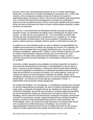 princípio moral, sem necessariamente afastar-se de um modelo deontológico.
Ainda mais, a adoção de um modelo deontológico é compatível com o cultivo das
virtudes, como a proposta aristotélica evidencia. Anderson dá suporte à
legitimidade desta conclusão ao afirmar: Sem dúvida, Aristóteles está familiarizado
com o conceito [de traçar linhas estabelecendo os limites da moralidade] e
assumiu em seu pensamento sobre a Ética a convicção metafísica de que existem
linhas inscritas na natureza das coisas às quais nossas próprias decisões e ações
deveriam se conformar.
Em resumo, o reconhecimento da dificuldade inerente à tomada de algumas
decisões morais, da importância do diálogo para a identificação da opção moral
correta - ou pelo menos a que aparenta ser - e de uma ênfase ao cultivo das
virtudes não são necessariamente incompatíveis com a adoção de um modelo
ético deontológico fundamentado na lei moral revelada no Decálogo que, me
parece, melhor expressa a tradição cristã em geral e a reformada em particular.
A análise de um caso hipotético pode ser útil na avaliação da aplicabilidade dos
modelos acima descritos no contexto da captação de recursos. Por exemplo, um
doador potencial deseja fazer uma doação significativa para uma escola com
princípios evangélicos, digamos R$ 1 milhão. A única restrição imposta é que 50%
do dinheiro seja destinado a bolsas de estudo para uma minoria gay. Que
respostas os modelos éticos alternativos apresentados no artigo, a saber, o
chamado situacional-narrativo-teleológico e o deontológico ofereceriam ao doador
em questão?
O primeiro modelo requereria uma avaliação do contexto específico do doador e
dos potenciais beneficiados por tal doação. A aplicabilidade ou não de regras a
priori - supondo que elas existissem - deveria ser objeto de discussão, lançando-
se mão da imaginação e considerando os diferentes resultados potenciais para as
vidas dos envolvidos no processo de decisão. Em outras palavras, ainda que um
conjunto de regras não recomendasse a aceitação da doação, fossem seus
resultados concebidos como satisfatórios para um número significativo de pessoas
beneficiadas - os membros da minoria gay que recebessem a bolsa - a
legitimidade moral da decisão estaria assegurada.
No modelo deontológico, em contrapartida, a moralidade da decisão seria avaliada
em termos independentes da situação. No caso do modelo deontológico proposto
neste artigo, a aceitação da doação deveria ser avaliada com base na Lei Moral
revelada no Decálogo, assumindo que a escola em questão explicitamente defina
em sua declaração de missão seu compromisso com esta Lei Moral. À luz do
Decálogo, seria moralmente não-permissível a aceitação da doação condicionada
nos termos mencionados, porque, independentemente dos eventuais benefícios
gerados, preceitos morais pré-estabelecidos estariam sendo quebrados. Na
eventualidade, porém, da missão da escola não possuir um compromisso formal
com os valores da Lei Moral expressa no Decálogo, mas conceber sua
responsabilidade simplesmente em termos do desenvolvimento do ser humano,
caberia ao órgão responsável pela direção da escola optar por uma dentre as
Reverendo Gilson de Oliveira Pastor da Igreja Presbiteriana de Nova Vida 14
 