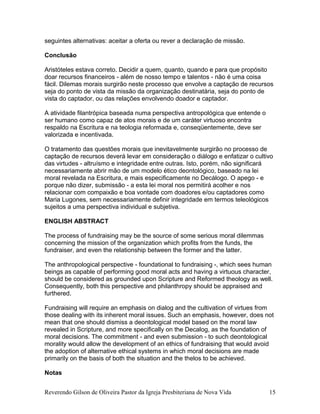 seguintes alternativas: aceitar a oferta ou rever a declaração de missão.
Conclusão
Aristóteles estava correto. Decidir a quem, quanto, quando e para que propósito
doar recursos financeiros - além de nosso tempo e talentos - não é uma coisa
fácil. Dilemas morais surgirão neste processo que envolve a captação de recursos
seja do ponto de vista da missão da organização destinatária, seja do ponto de
vista do captador, ou das relações envolvendo doador e captador.
A atividade filantrópica baseada numa perspectiva antropológica que entende o
ser humano como capaz de atos morais e de um caráter virtuoso encontra
respaldo na Escritura e na teologia reformada e, conseqüentemente, deve ser
valorizada e incentivada.
O tratamento das questões morais que inevitavelmente surgirão no processo de
captação de recursos deverá levar em consideração o diálogo e enfatizar o cultivo
das virtudes - altruísmo e integridade entre outras. Isto, porém, não significará
necessariamente abrir mão de um modelo ético deontológico, baseado na lei
moral revelada na Escritura, e mais especificamente no Decálogo. O apego - e
porque não dizer, submissão - a esta lei moral nos permitirá acolher e nos
relacionar com compaixão e boa vontade com doadores e/ou captadores como
Maria Lugones, sem necessariamente definir integridade em termos teleológicos
sujeitos a uma perspectiva individual e subjetiva.
ENGLISH ABSTRACT
The process of fundraising may be the source of some serious moral dilemmas
concerning the mission of the organization which profits from the funds, the
fundraiser, and even the relationship between the former and the latter.
The anthropological perspective - foundational to fundraising -, which sees human
beings as capable of performing good moral acts and having a virtuous character,
should be considered as grounded upon Scripture and Reformed theology as well.
Consequently, both this perspective and philanthropy should be appraised and
furthered.
Fundraising will require an emphasis on dialog and the cultivation of virtues from
those dealing with its inherent moral issues. Such an emphasis, however, does not
mean that one should dismiss a deontological model based on the moral law
revealed in Scripture, and more specifically on the Decalog, as the foundation of
moral decisions. The commitment - and even submission - to such deontological
morality would allow the development of an ethics of fundraising that would avoid
the adoption of alternative ethical systems in which moral decisions are made
primarily on the basis of both the situation and the thelos to be achieved.
Notas
Reverendo Gilson de Oliveira Pastor da Igreja Presbiteriana de Nova Vida 15
 