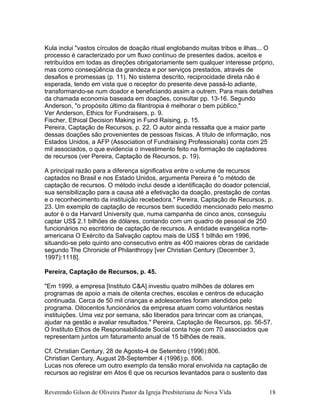 Kula inclui "vastos círculos de doação ritual englobando muitas tribos e ilhas... O
processo é caracterizado por um fluxo contínuo de presentes dados, aceitos e
retribuídos em todas as direções obrigatoriamente sem qualquer interesse próprio,
mas como conseqüência da grandeza e por serviços prestados, através de
desafios e promessas (p. 11). No sistema descrito, reciprocidade direta não é
esperada, tendo em vista que o receptor do presente deve passá-lo adiante,
transformando-se num doador e beneficiando assim a outrem. Para mais detalhes
da chamada economia baseada em doações, consultar pp. 13-16. Segundo
Anderson, "o propósito último da filantropia é melhorar o bem público."
Ver Anderson, Ethics for Fundraisers, p. 9.
Fischer, Ethical Decision Making in Fund Raising, p. 15.
Pereira, Captação de Recursos, p. 22. O autor ainda ressalta que a maior parte
dessas doações são provenientes de pessoas físicas. A título de informação, nos
Estados Unidos, a AFP (Association of Fundraising Professionals) conta com 25
mil associados, o que evidencia o investimento feito na formação de captadores
de recursos (ver Pereira, Captação de Recursos, p. 19).
A principal razão para a diferença significativa entre o volume de recursos
captados no Brasil e nos Estado Unidos, argumenta Pereira é "o método de
captação de recursos. O método inclui desde a identificação do doador potencial,
sua sensibilização para a causa até a efetivação da doação, prestação de contas
e o reconhecimento da instituição recebedora." Pereira, Captação de Recursos, p.
23. Um exemplo de captação de recursos bem sucedido mencionado pelo mesmo
autor é o da Harvard University que, numa campanha de cinco anos, conseguiu
captar US$ 2.1 bilhões de dólares, contando com um quadro de pessoal de 250
funcionários no escritório de captação de recursos. A entidade evangélica norte-
americana O Exército da Salvação captou mais de US$ 1 bilhão em 1996,
situando-se pelo quinto ano consecutivo entre as 400 maiores obras de caridade
segundo The Chronicle of Philanthropy [ver Christian Century (December 3,
1997):1118].
Pereira, Captação de Recursos, p. 45.
"Em 1999, a empresa [Instituto C&A] investiu quatro milhões de dólares em
programas de apoio a mais de oitenta creches, escolas e centros de educação
continuada. Cerca de 50 mil crianças e adolescentes foram atendidos pelo
programa. Oitocentos funcionários da empresa atuam como voluntários nestas
instituições. Uma vez por semana, são liberados para brincar com as crianças,
ajudar na gestão e avaliar resultados." Pereira, Captação de Recursos, pp. 56-57.
O Instituto Ethos de Responsabilidade Social conta hoje com 70 associados que
representam juntos um faturamento anual de 15 bilhões de reais.
Cf. Christian Century, 28 de Agosto-4 de Setembro (1996):806.
Christian Century, August 28-September 4 (1996):p. 806.
Lucas nos oferece um outro exemplo da tensão moral envolvida na captação de
recursos ao registrar em Atos 6 que os recursos levantados para o sustento das
Reverendo Gilson de Oliveira Pastor da Igreja Presbiteriana de Nova Vida 18
 