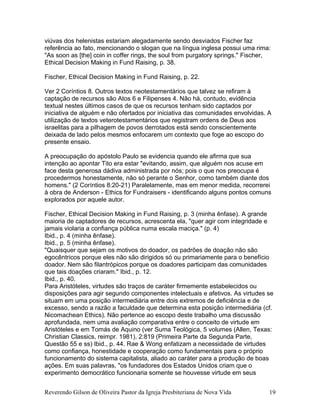 viúvas dos helenistas estariam alegadamente sendo desviados Fischer faz
referência ao fato, mencionando o slogan que na língua inglesa possui uma rima:
"As soon as [the] coin in coffer rings, the soul from purgatory springs." Fischer,
Ethical Decision Making in Fund Raising, p. 38.
Fischer, Ethical Decision Making in Fund Raising, p. 22.
Ver 2 Coríntios 8. Outros textos neotestamentários que talvez se refiram à
captação de recursos são Atos 6 e Filipenses 4. Não há, contudo, evidência
textual nestes últimos casos de que os recursos tenham sido captados por
iniciativa de alguém e não ofertados por iniciativa das comunidades envolvidas. A
utilização de textos veterotestamentários que registram ordens de Deus aos
israelitas para a pilhagem de povos derrotados está sendo conscientemente
deixada de lado pelos mesmos enfocarem um contexto que foge ao escopo do
presente ensaio.
A preocupação do apóstolo Paulo se evidencia quando ele afirma que sua
intenção ao apontar Tito era estar "evitando, assim, que alguém nos acuse em
face desta generosa dádiva administrada por nós; pois o que nos preocupa é
procedermos honestamente, não só perante o Senhor, como também diante dos
homens." (2 Coríntios 8:20-21) Paralelamente, mas em menor medida, recorrerei
à obra de Anderson - Ethics for Fundraisers - identificando alguns pontos comuns
explorados por aquele autor.
Fischer, Ethical Decision Making in Fund Raising, p. 3 (minha ênfase). A grande
maioria de captadores de recursos, acrescenta ela, "quer agir com integridade e
jamais violaria a confiança pública numa escala maciça." (p. 4)
Ibid., p. 4 (minha ênfase).
Ibid., p. 5 (minha ênfase).
"Quaisquer que sejam os motivos do doador, os padrões de doação não são
egocêntricos porque eles não são dirigidos só ou primariamente para o benefício
doador. Nem são filantrópicos porque os doadores participam das comunidades
que tais doações criaram." Ibid., p. 12.
Ibid., p. 40.
Para Aristóteles, virtudes são traços de caráter firmemente estabelecidos ou
disposições para agir segundo componentes intelectuais e afetivos. As virtudes se
situam em uma posição intermediária entre dois extremos de deficiência e de
excesso, sendo a razão a faculdade que determina esta posição intermediária (cf.
Nicomachean Ethics). Não pertence ao escopo deste trabalho uma discussão
aprofundada, nem uma avaliação comparativa entre o conceito de virtude em
Aristóteles e em Tomás de Aquino (ver Suma Teológica, 5 volumes (Allen, Texas:
Christian Classics, reimpr. 1981), 2:819 (Primeira Parte da Segunda Parte,
Questão 55 e ss) Ibid., p. 44. Rae & Wong enfatizam a necessidade de virtudes
como confiança, honestidade e cooperação como fundamentais para o próprio
funcionamento do sistema capitalista, aliado ao caráter para a produção de boas
ações. Em suas palavras, "os fundadores dos Estados Unidos criam que o
experimento democrático funcionaria somente se houvesse virtude em seus
Reverendo Gilson de Oliveira Pastor da Igreja Presbiteriana de Nova Vida 19
 