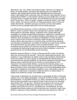alternativas, mas, com certeza não tentamos todas." Descreve, em relação ao
Brasil, um quadro positivo, que passa pela deposição de um presidente da
república, pelo fortalecimento sindical, pela indignação frente ao desmando
político, pela reação frente a absurdos como as chacinas e atos estúpidos como o
assassinato de Galdino: o índio patachó. Declara que essa batalha tem uma nova
e decisiva frente: a questão das drogas. Por quê declara que tudo isso é questão
ética? Porque ética - ethos, em grego - designa a morada do homem, não é algo
pronto, porém, é a busca de construir um abrigo permanente onde o homem se
realize plenamente - ambiente que faça jus ao termo humano. Esta batalha
encerra a busca de soluções estruturais e de conversões pessoais.
Luiz Alberto Gómez de Souza, in Tempo e Presença, n# 295 em "O legado de
Betinho: a ética na política" chama-nos a atenção para o grande soldado pela
ética surgido em solo pátrio, Betinho, mostrando como a opção deste pela
sociedade, num projeto suprapartidário despertou a nação para a consciência da
possibilidade de construir uma sociedade iqualitária, participativa, livre, diversa e
solidária a partir da adoção de uma ética que estabelece o sentido do público
como a busca do bem de todos e subordina o direito de alguns aos direitos da
maioria. Deixou claro que esse é um caminho longo, que tem de ser percorrido
com liberdade, principalmente, em relação às amarras que impõe formas restritas
de encaminhamento da coisa pública, como os partidos políticos, numa
consciência de que política é um exercício de vida que se baseia na crença de que
a sociedade não está presa às garras de nenhum tipo de fatalismo, o que torna
possível sonhar com transformações sociais profundas.
Manfredo Araújo de Oliveira, in Tempo e Presença n# 295 no texto "Os dilemas
éticos de uma economia de mercado" - afirma que "desemprego estrutural, crise
ecológica e nova problemática da relação norte-sul são problemas extremamente
sérios que revelam com toda a clareza, a dramaticidade dos dilemas éticos de
uma economia de mercado capitalista. Se não formos capazes de entrentar esses
dilemas, talvez a sobrevivência do ser humano em nosso planeta se torne
impossível." Isto porque desde Hobbes, a economia de mercado passou a ser
considerada um sistema neutro de produção de riqueza onde a justa distribuição
desta não está em pauta. Essa lógica cruel gerou um nível de desigualdade social
insuportável, fragilizou as economias emergentes, como, estarrecidos, estamos
assistindo, comprometeu o ecosistema. Estamos frente a um dilema básico: "a
relação entre eficiência e justiça: uma batalha ética.
Todas essas contribuições nos remetem para a necessidade da ética na formação
pastoral, pois, como agente propagador e construtor do Reino de Deus, o pastor é,
eminentemente, um propalador da ética, ou, talvez, devessemos dizer de éticas. O
Reino de Deus se propõe a ser a casa do homem onde o humano se concretiza.
José Adriano Filho, em seu texto: "Denúncia dos causadores da ruína do povo"
(Tempo e Presença n# 295) chama atenção para o fato de que o movimento
profético dos séculos VIII e VII A.C. caracterizou-se, marcadamente, por essa
pregação ética levada a efeito por meio da denúncia que, evocando o pacto, fazia
lembrar a nação que o Deus da Bíblia é o Deus dos e pró pequeninos. Além da
Reverendo Gilson de Oliveira Pastor da Igreja Presbiteriana de Nova Vida 2
 