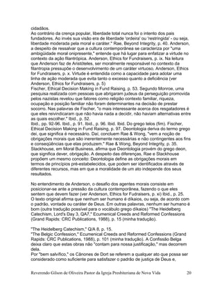 cidadãos.
Ao contrário da crença popular, liberdade total nunca foi o intento dos pais
fundadores. Ao invés sua visão era de liberdade 'ordeira' ou 'restringida' - ou seja,
liberdade moderada pela moral e caráter." Rae, Beyond Integrity, p. 40. Anderson,
a despeito de ressalvar que a cultura contemporânea se caracteriza por "uma
ambigüidade moral onipresente," entende que há lugar para enfatizar a virtude no
contexto da ação filantrópica. Anderson, Ethics for Fundraisers, p. ix. Na leitura
que Anderson faz de Aristóteles, ser moralmente responsável no contexto da
filantropia pressupõe o desenvolvimento de um caráter virtuoso. Anderson, Ethics
for Fundraisers, p. x. Virtude é entendida como a capacidade para adotar uma
linha de ação moderada que evita tanto o excesso quanto a deficiência (ver
Anderson, Ethics for Fundraisers, p. 5)
Fischer, Ethical Decision Making in Fund Raising, p. 53. Segundo Monroe, uma
pesquisa realizada com pessoas que abrigaram judeus da perseguição promovida
pelos nazistas revelou que fatores como religião contexto familiar, riqueza,
ocupação e posição familiar não foram determinantes na decisão de prestar
socorro. Nas palavras de Fischer, "o mais interessante acerca dos resgatadores é
que eles reivindicaram que não havia nada a decidir, não haviam alternativas entre
as quais escolher." Ibid., p. 52.
Ibid., pp. 92-96. Ibid., p. 91. Ibid., p. 96. Ibid. Ibid. Do grego telos (fim). Fischer,
Ethical Decision Making in Fund Raising, p. 97. Deontologia deriva do termo grego
dei, que significa é necessário. Daí, concluem Rae & Wong, "vem a noção de
obrigações morais que são inerentemente necessárias e não contingentes aos fins
e conseqüências que elas produzem." Rae & Wong, Beyond Integrity, p. 35.
Stackhouse, em Moral Business, afirma que Deontologia provém do grego deon,
que significa dever, obrigação. A despeito das diferenças, Rae e Stackhouse
propõem um mesmo conceito: Deontologia define as obrigações morais em
termos de princípios pré-estabelecidos, que podem ser identificados através de
diferentes recursos, mas em que a moralidade de um ato independe dos seus
resultados.
No entendimento de Anderson, o desafio dos agentes morais consiste em
posicionar-se ante a pressão da cultura contemporânea, fazendo o que eles
sentem que devem fazer (ver Anderson, Ethics for Fudraisers, p. xi) Ibid., p. 25.
O texto original afirma que nenhum ser humano é díkaios, ou seja, de acordo com
o padrão, vontade ou caráter de Deus. Em outras palavras, nenhum ser humano é
bom (outra tradução possível para o vocábulo grego díkaios) "The Heidelberg
Catechism, Lord's Day 3, QA7," Ecumenical Creeds and Reformed Confessions
(Grand Rapids: CRC Publications, 1988), p. 15 (minha tradução).
"The Heidelberg Catechism," Q/A 8, p. 15.
"The Belgic Confession," Ecumenical Creeds and Reformed Confessions (Grand
Rapids: CRC Publications, 1988), p. 101 (minha tradução). A Confissão Belga
deixa claro que estas obras não "contam para nossa justificação," mas decorrem
dela.
Por "bem salvífico," os Cânones de Dort se referem a qualquer ato que possa ser
considerado como suficiente para satisfazer o padrão de justiça de Deus e,
Reverendo Gilson de Oliveira Pastor da Igreja Presbiteriana de Nova Vida 20
 
