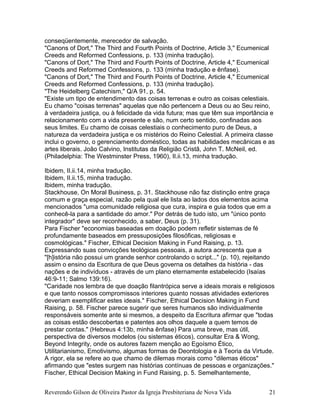 conseqüentemente, merecedor de salvação.
"Canons of Dort," The Third and Fourth Points of Doctrine, Article 3," Ecumenical
Creeds and Reformed Confessions, p. 133 (minha tradução).
"Canons of Dort," The Third and Fourth Points of Doctrine, Article 4," Ecumenical
Creeds and Reformed Confessions, p. 133 (minha tradução e ênfase).
"Canons of Dort," The Third and Fourth Points of Doctrine, Article 4," Ecumenical
Creeds and Reformed Confessions, p. 133 (minha tradução).
"The Heidelberg Catechism," Q/A 91, p. 54.
"Existe um tipo de entendimento das coisas terrenas e outro as coisas celestiais.
Eu chamo "coisas terrenas" aquelas que não pertencem a Deus ou ao Seu reino,
à verdadeira justiça, ou à felicidade da vida futura; mas que têm sua importância e
relacionamento com a vida presente e são, num certo sentido, confinadas aos
seus limites. Eu chamo de coisas celestiais o conhecimento puro de Deus, a
natureza da verdadeira justiça e os mistérios do Reino Celestial. A primeira classe
inclui o governo, o gerenciamento doméstico, todas as habilidades mecânicas e as
artes liberais. João Calvino, Institutas da Religião Cristã, John T. McNeil, ed.
(Philadelphia: The Westminster Press, 1960), II.ii.13, minha tradução.
Ibidem, II.ii.14, minha tradução.
Ibidem, II.ii.15, minha tradução.
Ibidem, minha tradução.
Stackhouse, On Moral Business, p. 31. Stackhouse não faz distinção entre graça
comum e graça especial, razão pela qual ele lista ao lados dos elementos acima
mencionados "uma comunidade religiosa que cura, inspira e guia todos que em a
conhecê-la para a santidade do amor." Por detrás de tudo isto, um "único ponto
integrador" deve ser reconhecido, a saber, Deus (p. 31).
Para Fischer "economias baseadas em doação podem refletir sistemas de fé
profundamente baseados em pressuposições filosóficas, religiosas e
cosmológicas." Fischer, Ethical Decision Making in Fund Raising, p. 13.
Expressando suas convicções teológicas pessoais, a autora acrescenta que a
"[h]istória não possui um grande senhor controlando o script..." (p. 10), rejeitando
assim o ensino da Escritura de que Deus governa os detalhes da história - das
nações e de indivíduos - através de um plano eternamente estabelecido (Isaías
46:9-11; Salmo 139:16).
"Caridade nos lembra de que doação filantrópica serve a ideais morais e religiosos
e que tanto nossos compromissos interiores quanto nossas atividades exteriores
deveriam exemplificar estes ideais." Fischer, Ethical Decision Making in Fund
Raising, p. 58. Fischer parece sugerir que seres humanos são individualmente
responsáveis somente ante si mesmos, a despeito da Escritura afirmar que "todas
as coisas estão descobertas e patentes aos olhos daquele a quem temos de
prestar contas." (Hebreus 4:13b, minha ênfase) Para uma breve, mas útil,
perspectiva de diversos modelos (ou sistemas éticos), consultar Era & Wong,
Beyond Integrity, onde os autores fazem menção ao Egoísmo Ético,
Utilitarianismo, Emotivismo, algumas formas de Deontologia e à Teoria da Virtude.
A rigor, ela se refere ao que chamo de dilemas morais como "dilemas éticos"
afirmando que "estes surgem nas histórias contínuas de pessoas e organizações."
Fischer, Ethical Decision Making in Fund Raising, p. 5. Semelhantemente,
Reverendo Gilson de Oliveira Pastor da Igreja Presbiteriana de Nova Vida 21
 