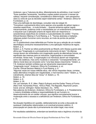 Anderson, que a "natureza da ética, diferentemente da aritmética, é ser incerta."
"Suas questões,"acrescenta, "escolhas e ações podem provocar o menear da
cabeça, requerer consideração, consistência e determinação - sem perspectiva
clara ou certa de que as decisões sejam totalmente certas." Anderson, Ethics for
Fundraisers, p. xii.
Para uma definição de deontologia, consultar nota de rodapé 43.
"Conceituar o pensamento ético como apenas uma questão de aplicar regras a
ocasiões específicas... é muito limitado.... Quando tentamos aplicar regras
mecanicamente, podemos omitir a necessidade por um entendimento compassivo
e esquecer que a aplicação própria de regras deve ser responsiva a
características específicas do contexto e a peculiaridades de caráter." Fischer,
Ethical Decision Making in Fund Raising, p. 9. "Teorias abstratas e tradições
religiosas podem funcionar como recursos, ao invés de pontos de partida."
Ibidem., p.
xvi. É questionável a tese defendida por Fischer de que a adoção de um modelo
deontológico conduziria necessariamente a uma aplicação mecânica de regras.
Ibidem, p. 9.
Ibidem, p. 8. Fischer se refere positivamente ao filósofo John Dewey quando este
afima que "Imaginação é o principalmente instrumento do bem." Os dilemas
morais devem ser enfrentados com imaginação quanto às alternativas futuras, ao
significado das mesmas para os indivíduos, organizações e comunidades
envolvidas. Ainda mais, "a organização e os indivíduos devem ser imaginados
como não estáticos, mas como mudando e crescendo." Conseqüentemente, um
dilema moral deve ser encarado como "uma fase desse crescimento." Ibidem, p.
7-8. Anderson também enfatiza que ser eticamente responsável requer
"imaginação moral." Anderson, Ethics for Fundraisers, p. xii.
Fischer, Ethical Decision Making in Fund Raising, p. 9.
"Algumas vezes em nossa reflexão ética, não vemos respostas claras, corretas;
todas alternativa é tingida com negatividade, o mal mancha o bem." Ibidem, p. 19.
Literalmente, chamar ética de "cinza," cf. Ibidem, p. 19.
Ibidem, p. 19.
Ibidem, p. 8.
Ibidem, p. 24.
Ver, por exemplo, R. E. Allen, Plato's Euthypro and the Earlier Theory of Forms
(New York: Humanities Press, 1970) e Plato, The Republic, Raymond Larson,
transl. and ed. (Arlington: Harlan Davidson, Inc., 1979).
Nas palavras de Anderson, Anderson, Ethics for Fundraisers, p. 4. Paralelamente,
o mesmo Aristóteles enfatiza a responsabilidade do ser humano no
desenvolvimento de um caráter virtuoso, que significa concretamente buscar a
moderação entre o excesso e a deficiência (ver Anderson, Ethics for Fundraisers,
p. 5).
Na situação hipotética em questão, deliberadamente se evita a discussão de
quaisquer implicações relacionadas a um eventual processo seletivo. A
preocupação em pauta não é primariamente de ordem legal, mas moral.
Por resultados satisfatórios, entendam-se benefícios reais e legítimos oriundos da
Reverendo Gilson de Oliveira Pastor da Igreja Presbiteriana de Nova Vida 22
 