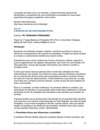 concessão da bolsa como, por exemplo, o desenvolvimento pessoal dos
beneficiados, a perspectiva de uma contribuição à sociedade em suas áreas
específicas de preparo acadêmico, entre outros.
Revista Fides Reformata
http://www.mackenzie.com.br/teologia/
Parte III
O DESAFIO DE UM CRISTIANISMO ÉTICO
Autor(a): PR. FERNANDO FERNANDES
Pastor da 1ª Igreja Batista em Penápolis/ SP e Prof. no Seminário Teológico
Batista de São Paulo. mailto:prfcf@terra.com.br
Introdução:
Buscando uma definição simples e objetiva, admitimos que ética é a teoria ou
ciência do comportamento dos homens em sociedade. O objeto de estudo da ética
é a moral e o conhecimento científico da moral é a ética.
Entendemos como moral o sistema de normas, princípios e valores, segundo o
qual se regulamentam as relações interpessoais, bem como em comunidade. Em
discussão ética, normas são aqueles instrumentos que indicam e medem a
correção moral.
É certo que muitas vezes as palavras ética e moral são utilizadas de modo
intercambiável, mas quando nos referimos a ética, estamos admitindo a existência
de um conjunto fixo de leis morais pelo qual podemos avaliar a conduta humana
em todos os níveis de relacionamento. A ética determina o que deve ser, ou seja,
como deve ser a conduta moral do indivíduo, a partir do que ele será avaliado por
toda a comunidade.
Ética é, na verdade, um labor intelectual, em processo reflexivo e analítico, que
desemboca em decisões. A preocupação última deste labor intelectual é a conduta
apropriada a partir da avaliação das motivações e das decisões que resultam na
conduta.
O grande desafio que se levanta para manutenção de um postulado ético absoluto
que prescreva uma conduta moral adequada ao Texto Sagrado, por parte da igreja
evangélica, é que muitos evangélicos não têm conduta própria, visto que apenas
reagem às pressões e às influências da sociedade, tentando impor para a igreja
os seus padrões distorcidos, porém, absolutizados.
I - Postulados éticos que influenciam a sociedade:
O professor Norman Geisler alista seis questões básicas na ética normativa, que
Reverendo Gilson de Oliveira Pastor da Igreja Presbiteriana de Nova Vida 23
 