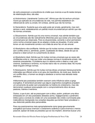 de certo pressionam a consciência do cristão que vivencia a sua fé nestes tempos
de relativização ética, são elas:
a) Antinomismo: Literalmente "contra a lei". Afirma que não há nenhum princípio
moral que aplicado às circunstâncias da vida, nos permita estabelecer em
referencial de certo ou errado. Em síntese, admite que não há normas.
b) Generalismo: Sustenta que uma ação pode ser errada, geralmente, mas nem
sempre o será, estabelecendo um padrão moral circunstancial por admitir que não
há normas universais.
c) Situacionismo: Admite que há uma norma universal, mas admite também que
as circunstâncias são tão radicalmente diferentes para que exista uma única regra
universal para ser observada. Para os situacionistas, somente o amor permanece
como norma universal capaz de se adaptar a todas as situações. O amor pode
tornar um ato moralmente correto e só a falta de amor faz um ato amoral.
d) Absolutismo não-conflitante: Admite que há muitas normas universais válidas
sem conflito entre si, admitindo, porém, dualidades de idéias, desde de que se
preserve o ideal comum no cumprimento do dever.
e) Absolutismo ideal: Admite que há muitas normas universais que as vezes são
conflitantes entre si, mas que violar uma dessas normas é moralmente errado, não
existindo precedentes. O problema aqui é o abismo entre o ideal e o real, pois
vivemos, acertamos e erramos, no mundo real e não no universo ideal. No mundo
ideal ninguém infringe normas.
f) Hierarquismo: Admite que há muitas normas éticas universais hierarquicamente
ordenadas que diferem entre si em grau de importância, de modo que, diante de
um conflito ético, o homem se obriga a obedecer a norma mais elevada nesta
estrutura.
Infelizmente tais postulados também exercem certa influência sobre a igreja
evangélica. É lamentável perceber que alguns segmentos evangélicos propalam
um avivamento de poder sem precedentes na história do cristianismo, mas não
demonstram qualquer preocupação com o comprometimento ético de seus
pastores, líderes e membros.
Outros, o que é pior, até se preocupam com a ética, porém, praticam uma ética
embasada em um dos postulados alistados acima, negligenciando o parâmetro
bíblico para a conduta do cristão em uma sociedade não cristã e corrompida pela
malevolência impregnada nos corações daqueles que tentam fazer prevalecer o
seu distorcido padrão ético personalista.
Para nos posicionarmos mais apropriadamente como igreja genuinamente
evangélica que busca vivenciar o cristianismo autêntico e para errarmos o menos
possível, apesar de todas as pressões que se nos impõem, devemos buscar uma
Reverendo Gilson de Oliveira Pastor da Igreja Presbiteriana de Nova Vida 24
 