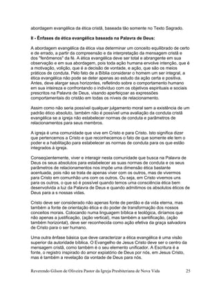 abordagem evangélica da ética cristã, baseada tão somente no Texto Sagrado.
II - Ênfases da ética evangélica baseada na Palavra de Deus:
A abordagem evangélica da ética visa determinar um conceito equilibrado de certo
e de errado, a partir da compreensão e da interpretação da mensagem cristã e
dos "fenômenos" da fé. A ética evangélica deve ser total e abrangente em sua
observação e em sua abordagem, pois toda ação humana envolve intenção, que é
a motivação, volição, que é a decisão de vontade, e ação, que são os meios
práticos de conduta. Pelo fato de a Bíblia considerar o homem um ser integral, a
ética evangélica não pode se deter apenas ao estudo da ação certa e positiva.
Antes, deve alargar seus horizontes, refletindo sobre o comportamento humano
em sua inteireza e confrontando o indivíduo com os objetivos espirituais e sociais
prescritos na Palavra de Deus, visando aperfeiçoar as expressões
comportamentais do cristão em todas os níveis de relacionamento.
Assim como não seria possível qualquer julgamento moral sem a existência de um
padrão ético absoluto, também não é possível uma avaliação da conduta cristã
evangélica se a igreja não estabelecer normas de conduta e parâmetros de
relacionamentos para seus membros.
A igreja é uma comunidade que vive em Cristo e para Cristo. Isto significa dizer
que pertencemos a Cristo e que reconhecemos o fato de que somente ele tem o
poder e a habilitação para estabelecer as normas de conduta para os que estão
integrados á igreja.
Conseqüentemente, viver e interagir nesta comunidade que busca na Palavra de
Deus os seus absolutos para estabelecer as suas normas de conduta e os seus
parâmetros de relacionamentos nos impõe uma dimensão ética bastante
acentuada, pois não se trata de apenas viver com os outros, mas de vivermos
para Cristo em comunhão uns com os outros. Ou seja, em Cristo vivemos uns
para os outros, o que só é possível quando temos uma consciência ética bem
desenvolvida a luz da Palavra de Deus e quando admitimos os absolutos éticos de
Deus para a s nossas vidas.
Cristo deve ser considerado não apenas fonte de perdão e da vida eterna, mas
também a fonte de orientação ética e do poder de transformação dos nossos
conceitos morais. Colocando numa linguagem bíblica e teológica, diríamos que
não apenas a justificação, (ação vertical), mas também a santificação, (ação
também horizontal), deve ser reconhecida como ação efetiva da graça salvadora
de Cristo para o ser humano.
Uma outra ênfase básica que deve caracterizar a ética evangélica é uma visão
superior da autoridade bíblica. O Evangelho de Jesus Cristo deve ser o centro da
mensagem cristã, como também é o seu elemento unificador. A Escritura é a
fonte, o registro inspirado do amor expiatório de Deus por nós, em Jesus Cristo,
mas é também a revelação da vontade de Deus para nós.
Reverendo Gilson de Oliveira Pastor da Igreja Presbiteriana de Nova Vida 25
 