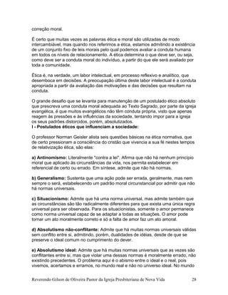 correção moral.
É certo que muitas vezes as palavras ética e moral são utilizadas de modo
intercambiável, mas quando nos referimos a ética, estamos admitindo a existência
de um conjunto fixo de leis morais pelo qual podemos avaliar a conduta humana
em todos os níveis de relacionamento. A ética determina o que deve ser, ou seja,
como deve ser a conduta moral do indivíduo, a partir do que ele será avaliado por
toda a comunidade.
Ética é, na verdade, um labor intelectual, em processo reflexivo e analítico, que
desemboca em decisões. A preocupação última deste labor intelectual é a conduta
apropriada a partir da avaliação das motivações e das decisões que resultam na
conduta.
O grande desafio que se levanta para manutenção de um postulado ético absoluto
que prescreva uma conduta moral adequada ao Texto Sagrado, por parte da igreja
evangélica, é que muitos evangélicos não têm conduta própria, visto que apenas
reagem às pressões e às influências da sociedade, tentando impor para a igreja
os seus padrões distorcidos, porém, absolutizados.
I - Postulados éticos que influenciam a sociedade:
O professor Norman Geisler alista seis questões básicas na ética normativa, que
de certo pressionam a consciência do cristão que vivencia a sua fé nestes tempos
de relativização ética, são elas:
a) Antinomismo: Literalmente "contra a lei". Afirma que não há nenhum princípio
moral que aplicado às circunstâncias da vida, nos permita estabelecer em
referencial de certo ou errado. Em síntese, admite que não há normas.
b) Generalismo: Sustenta que uma ação pode ser errada, geralmente, mas nem
sempre o será, estabelecendo um padrão moral circunstancial por admitir que não
há normas universais.
c) Situacionismo: Admite que há uma norma universal, mas admite também que
as circunstâncias são tão radicalmente diferentes para que exista uma única regra
universal para ser observada. Para os situacionistas, somente o amor permanece
como norma universal capaz de se adaptar a todas as situações. O amor pode
tornar um ato moralmente correto e só a falta de amor faz um ato amoral.
d) Absolutismo não-conflitante: Admite que há muitas normas universais válidas
sem conflito entre si, admitindo, porém, dualidades de idéias, desde de que se
preserve o ideal comum no cumprimento do dever.
e) Absolutismo ideal: Admite que há muitas normas universais que as vezes são
conflitantes entre si, mas que violar uma dessas normas é moralmente errado, não
existindo precedentes. O problema aqui é o abismo entre o ideal e o real, pois
vivemos, acertamos e erramos, no mundo real e não no universo ideal. No mundo
Reverendo Gilson de Oliveira Pastor da Igreja Presbiteriana de Nova Vida 28
 
