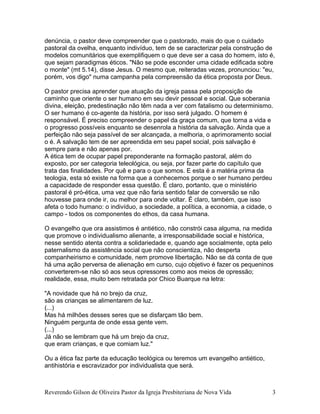 denúncia, o pastor deve compreender que o pastorado, mais do que o cuidado
pastoral da ovelha, enquanto indivíduo, tem de se caracterizar pela construção de
modelos comunitários que exemplifiquem o que deve ser a casa do homem, isto é,
que sejam paradigmas éticos. "Não se pode esconder uma cidade edificada sobre
o monte" (mt 5.14), disse Jesus. O mesmo que, reiteradas vezes, pronunciou: "eu,
porém, vos digo" numa campanha pela compreensão da ética proposta por Deus.
O pastor precisa aprender que atuação da igreja passa pela proposição de
caminho que oriente o ser humano em seu devir pessoal e social. Que soberania
divina, eleição, predestinação não têm nada a ver com fatalismo ou determinismo.
O ser humano é co-agente da história, por isso será julgado. O homem é
responsável. É preciso compreender o papel da graça comum, que torna a vida e
o progresso possíveis enquanto se desenrola a história da salvação. Ainda que a
perfeição não seja passível de ser alcançada, a melhoria, o aprimoramento social
o é. A salvação tem de ser apreendida em seu papel social, pois salvação é
sempre para e não apenas por.
A ética tem de ocupar papel preponderante na formação pastoral, além do
exposto, por ser categoria teleológica, ou seja, por fazer parte do capítulo que
trata das finalidades. Por quê e para o que somos. E esta é a matéria prima da
teologia, esta só existe na forma que a conhecemos porque o ser humano perdeu
a capacidade de responder essa questão. É claro, portanto, que o ministério
pastoral é pró-ética, uma vez que não faria sentido falar de conversão se não
houvesse para onde ir, ou melhor para onde voltar. É claro, também, que isso
afeta o todo humano: o indivíduo, a sociedade, a política, a economia, a cidade, o
campo - todos os componentes do ethos, da casa humana.
O evangelho que ora assistimos é antiético, não constrói casa alguma, na medida
que promove o individualismo alienante, a irresponsabilidade social e histórica,
nesse sentido atenta contra a solidariedade e, quando age socialmente, opta pelo
paternalismo da assistência social que não conscientiza, não desperta
companheirismo e comunidade, nem promove libertação. Não se dá conta de que
há uma ação perversa de alienação em curso, cujo objetivo é fazer os pequeninos
converterem-se não só aos seus opressores como aos meios de opressão;
realidade, essa, muito bem retratada por Chico Buarque na letra:
"A novidade que há no brejo da cruz,
são as crianças se alimentarem de luz.
(...)
Mas há milhões desses seres que se disfarçam tão bem.
Ninguém pergunta de onde essa gente vem.
(...)
Já não se lembram que há um brejo da cruz,
que eram crianças, e que comiam luz."
Ou a ética faz parte da educação teológica ou teremos um evangelho antiético,
antihistória e escravizador por individualista que será.
Reverendo Gilson de Oliveira Pastor da Igreja Presbiteriana de Nova Vida 3
 