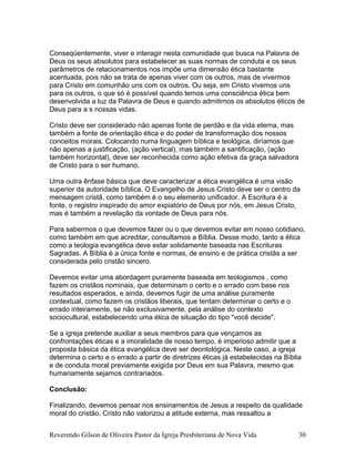 Conseqüentemente, viver e interagir nesta comunidade que busca na Palavra de
Deus os seus absolutos para estabelecer as suas normas de conduta e os seus
parâmetros de relacionamentos nos impõe uma dimensão ética bastante
acentuada, pois não se trata de apenas viver com os outros, mas de vivermos
para Cristo em comunhão uns com os outros. Ou seja, em Cristo vivemos uns
para os outros, o que só é possível quando temos uma consciência ética bem
desenvolvida a luz da Palavra de Deus e quando admitimos os absolutos éticos de
Deus para a s nossas vidas.
Cristo deve ser considerado não apenas fonte de perdão e da vida eterna, mas
também a fonte de orientação ética e do poder de transformação dos nossos
conceitos morais. Colocando numa linguagem bíblica e teológica, diríamos que
não apenas a justificação, (ação vertical), mas também a santificação, (ação
também horizontal), deve ser reconhecida como ação efetiva da graça salvadora
de Cristo para o ser humano.
Uma outra ênfase básica que deve caracterizar a ética evangélica é uma visão
superior da autoridade bíblica. O Evangelho de Jesus Cristo deve ser o centro da
mensagem cristã, como também é o seu elemento unificador. A Escritura é a
fonte, o registro inspirado do amor expiatório de Deus por nós, em Jesus Cristo,
mas é também a revelação da vontade de Deus para nós.
Para sabermos o que devemos fazer ou o que devemos evitar em nosso cotidiano,
como também em que acreditar, consultamos a Bíblia. Desse modo, tanto a ética
como a teologia evangélica deve estar solidamente baseada nas Escrituras
Sagradas. A Bíblia é a única fonte e normas, de ensino e de prática cristãs a ser
considerada pelo cristão sincero.
Devemos evitar uma abordagem puramente baseada em teologismos , como
fazem os cristãos nominais, que determinam o certo e o errado com base nos
resultados esperados, e ainda, devemos fugir de uma análise puramente
contextual, como fazem os cristãos liberais, que tentam determinar o certo e o
errado inteiramente, se não exclusivamente, pela análise do contexto
sociocultural, estabelecendo uma ética de situação do tipo "você decide".
Se a igreja pretende auxiliar a seus membros para que vençamos as
confrontações éticas e a imoralidade de nosso tempo, é imperioso admitir que a
proposta básica da ética evangélica deve ser deontológica. Neste caso, a igreja
determina o certo e o errado a partir de diretrizes éticas já estabelecidas na Bíblia
e de conduta moral previamente exigida por Deus em sua Palavra, mesmo que
humanamente sejamos contrariados.
Conclusão:
Finalizando, devemos pensar nos ensinamentos de Jesus a respeito da qualidade
moral do cristão. Cristo não valorizou a atitude externa, mas ressaltou a
Reverendo Gilson de Oliveira Pastor da Igreja Presbiteriana de Nova Vida 30
 
